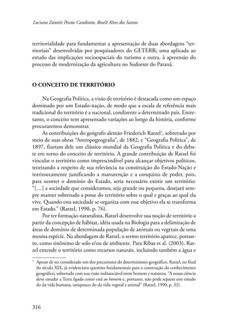 Luciano Zanetti Pessôa Candiotto, Roselí Alves dos Santos 
territorialidade para fundamentar a apresentação de duas abordagens “ter-ritoriais” 
316 
desenvolvidas por pesquisadores do GETERR; uma aplicada ao 
estudo das implicações socioespaciais do turismo e outra, à apreensão do 
processo de modernização da agricultura no Sudoeste do Paraná. 
O conceito de território 
Na Geografia Política, a visão de território é destacada como um espaço 
dominado por um Estado-nação, de modo que a escala de referência mais 
tradicional do território é a nacional, condizente a determinado país. Entre-tanto, 
o conceito tem apresentado variações ao longo da história, conforme 
procuraremos demonstrar. 
As contribuições do geógrafo alemão Friederich Ratzel , sobretudo por 
meio de suas obras “Antropogeografia”, de 1882, e “Geografia Política”, de 
1897, fizeram dele um clássico mundial da Geografia Política e do deba-te 
em torno do conceito de território. A grande contribuição de Ratzel foi 
vincular o território como imprescindível para alcançar objetivos políticos, 
teorizando a respeito de sua relevância na constituição do Estado-Nação e 
intrinsecamente justificando a manutenção e a conquista de poder, pois, 
para ocorrer o domínio do Estado, seria necessário existir um território: 
“[…] a sociedade que consideramos, seja grande ou pequena, desejará sem-pre 
manter sobretudo a posse do território sobre o qual e graças ao qual ela 
vive. Quando esta sociedade se organiza com esse objetivo ela se transforma 
em Estado.” (Ratzel, 1990, p. 76). 
Por ter formação naturalista, Ratzel desenvolve sua noção de território a 
partir da concepção de hábitat, idéia usada na Biologia para a delimitação de 
áreas de domínio de determinada população de animais ou vegetais de uma 
mesma espécie. Na abordagem de Ratzel, o termo território aparece, portan-to, 
como sinônimo de solo e/ou de ambiente. Para Ribas et al. (2003), Rat-zel 
entende o território como recursos naturais, incluindo também a água e 
Apesar de ser considerado um dos precursores do determinismo geográfico, Ratzel, no final 
do século XIX, já evidenciava questões fundamentais para a construção do conhecimento 
geográfico, sobretudo com sua visão indissociável entre homem e natureza. “A nossa ciência 
deve estudar a Terra ligada como está ao homem e, portanto, não pode separar este estudo 
do da vida humana, tampouco do da vida vegetal e animal” (Ratzel, 1990, p. 32). 
 