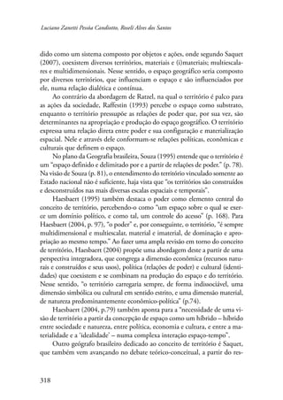 Luciano Zanetti Pessôa Candiotto, Roselí Alves dos Santos 
dido como um sistema composto por objetos e ações, onde segundo Saquet 
(2007), coexistem diversos territórios, materiais e (i)materiais; multiescala-res 
e multidimensionais. Nesse sentido, o espaço geográfico seria composto 
por diversos territórios, que influenciam o espaço e são influenciados por 
ele, numa relação dialética e contínua. 
318 
Ao contrário da abordagem de Ratzel, na qual o território é palco para 
as ações da sociedade, Raffestin (1993) percebe o espaço como substrato, 
enquanto o território pressupõe as relações de poder que, por sua vez, são 
determinantes na apropriação e produção do espaço geográfico. O território 
expressa uma relação direta entre poder e sua configuração e materialização 
espacial. Nele e através dele conformam-se relações políticas, econômicas e 
culturais que definem o espaço. 
No plano da Geografia brasileira, Souza (1995) entende que o território é 
um “espaço definido e delimitado por e a partir de relações de poder.” (p. 78). 
Na visão de Souza (p. 81), o entendimento do território vinculado somente ao 
Estado nacional não é suficiente, haja vista que “os territórios são construídos 
e desconstruídos nas mais diversas escalas espaciais e temporais”. 
Haesbaert (1995) também destaca o poder como elemento central do 
conceito de território, percebendo-o como “um espaço sobre o qual se exer-ce 
um domínio político, e como tal, um controle do acesso” (p. 168). Para 
Haesbaert (2004, p. 97), “o poder” e, por conseguinte, o território, “é sempre 
multidimensional e multiescalar, material e imaterial, de dominação e apro-priação 
ao mesmo tempo.” Ao fazer uma ampla revisão em torno do conceito 
de território, Haesbaert (2004) propõe uma abordagem deste a partir de uma 
perspectiva integradora, que congrega a dimensão econômica (recursos natu-rais 
e construídos e seus usos), política (relações de poder) e cultural (identi-dades) 
que coexistem e se combinam na produção do espaço e do território. 
Nesse sentido, “o território carregaria sempre, de forma indissociável, uma 
dimensão simbólica ou cultural em sentido estrito, e uma dimensão material, 
de natureza predominantemente econômico-política” (p.74). 
Haesbaert (2004, p.79) também aponta para a “necessidade de uma vi-são 
de território a partir da concepção de espaço como um híbrido – híbrido 
entre sociedade e natureza, entre política, economia e cultura, e entre a ma-terialidade 
e a ‘idealidade’ – numa complexa interação espaço-tempo”. 
Outro geógrafo brasileiro dedicado ao conceito de território é Saquet, 
que também vem avançando no debate teórico-conceitual, a partir do res- 
 