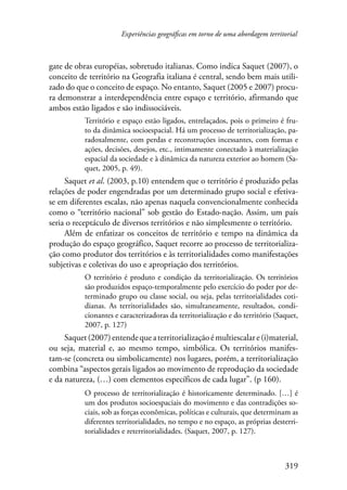 Experiências geográficas em torno de uma abordagem territorial 
gate de obras européias, sobretudo italianas. Como indica Saquet (2007), o 
conceito de território na Geografia italiana é central, sendo bem mais utili-zado 
do que o conceito de espaço. No entanto, Saquet (2005 e 2007) procu-ra 
demonstrar a interdependência entre espaço e território, afirmando que 
ambos estão ligados e são indissociáveis. 
Território e espaço estão ligados, entrelaçados, pois o primeiro é fru-to 
da dinâmica socioespacial. Há um processo de territorialização, pa-radoxalmente, 
com perdas e reconstruções incessantes, com formas e 
ações, decisões, desejos, etc., intimamente conectado à materialização 
espacial da sociedade e à dinâmica da natureza exterior ao homem (Sa-quet, 
319 
2005, p. 49). 
Saquet et al. (2003, p.10) entendem que o território é produzido pelas 
relações de poder engendradas por um determinado grupo social e efetiva-se 
em diferentes escalas, não apenas naquela convencionalmente conhecida 
como o “território nacional” sob gestão do Estado-nação. Assim, um país 
seria o receptáculo de diversos territórios e não simplesmente o território. 
Além de enfatizar os conceitos de território e tempo na dinâmica da 
produção do espaço geográfico, Saquet recorre ao processo de territorializa-ção 
como produtor dos territórios e às territorialidades como manifestações 
subjetivas e coletivas do uso e apropriação dos territórios. 
O território é produto e condição da territorialização. Os territórios 
são produzidos espaço-temporalmente pelo exercício do poder por de-terminado 
grupo ou classe social, ou seja, pelas territorialidades coti-dianas. 
As territorialidades são, simultaneamente, resultados, condi-cionantes 
e caracterizadoras da territorialização e do território (Saquet, 
2007, p. 127) 
Saquet (2007) entende que a territorialização é multiescalar e (i)material, 
ou seja, material e, ao mesmo tempo, simbólica. Os territórios manifes-tam- 
se (concreta ou simbolicamente) nos lugares, porém, a territorialização 
combina “aspectos gerais ligados ao movimento de reprodução da sociedade 
e da natureza, (…) com elementos específicos de cada lugar”. (p 160). 
O processo de territorialização é historicamente determinado. […] é 
um dos produtos socioespaciais do movimento e das contradições so-ciais, 
sob as forças econômicas, políticas e culturais, que determinam as 
diferentes territorialidades, no tempo e no espaço, as próprias desterri-torialidades 
e reterritorialidades. (Saquet, 2007, p. 127). 
 