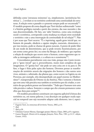 Claude Raffestin 
definidas como ‘estruturas resistentes’ ou, simplesmente, ‘persistências his-tóricas’ 
32 
[…] revelam-se no território conferindo uma continuidade de estru-turas. 
A relação entre o passado e o presente sempre pode ser encontrada”31. 
O modelo proposto dá conta daquilo que Turri declara sedimentado “como 
é a história geológica narrada a partir dos estratos, das suas sucessões e das 
suas descontinuidades. De fato, um ‘salto’ histórico, como uma revolução 
social e econômica, corresponde a uma mudança na relação entre sociedade 
e território e não a uma interrupção da continuidade de tal relação”32. Não 
é por acaso que Turri escreve: “É o imprinting, aquele gesto inicial que, no 
homem do passado, obedecia a opções simples, essenciais, elementares e, 
por isso mesmo, pode-se chamar de gestos naturais. A ponto de poder falar 
de um modo de determinismo, que se pode revestir, heuristicamente, por 
um termo como genius loci, ou como faz Berque, de médiance, que exprime 
a relação de mediação que ocorre entre o homem, como organismo que re-cebe 
as mensagens ambientais, e a cultura ou o ecossistema”33. 
Concordamos parcialmente com essa visão, porque não é justo recom-por 
o “gesto inicial” que é, provavelmente, muito mais complexo do que 
imaginamos. O “genius loci” não pode ser uma coisa em si ou para si. De 
fato, o lugar é feito pelas ações dos homens. Devemos pensar as transfor-mações 
do território através das migrações dos homens e dos outros seres 
vivos, animais e, sobretudo, das plantas que, como ocorre na Ligúria ou em 
Provenza, por exemplo, têm desempenhado um papel enorme no Mediter-râneo34, 
transportadas do Oriente ou da América. Não é somente o homem 
que tem uma vida precária mas também os territórios por ele criados, o con-trário 
do que poderia pensar um historiador: “Tudo que é humano tem uma 
vida precária e caduca. Somente o campo que eles criaram permanece como 
obra que dura para sempre”35. 
Os modelos precedentes constituem um esquema aplicável à leitura dos 
territórios ou, em outras palavras, à sua descrição em qualquer escala espa-cial 
ou temporal caso seja necessário adaptar cada elemento, isto é, especi- 
31 Eugenio Turri, La conoscenza del territorio, Veneza, 2002, p.14. 
32 Ibid. 
33 Ibid, p.28. 
34 Christiane Garnero Morena, Il paesaggio spostato, Palermo, L’Epos, 2003, p.45 e seguintes. 
35 Gaston Roupnel, Histoire de la campagne française, Paris, Plon, 1981, p.14 (1a. edição, 
Grasset, 1932). 
 