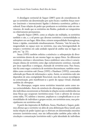 Luciano Zanetti Pessôa Candiotto, Roselí Alves dos Santos 
320 
A abordagem territorial de Saquet (2007) parte do entendimento de 
que os territórios são determinados por ações locais e também forças exter-nas 
(nacionais e internacionais) ligadas à dinâmica econômica, política e 
cultural. Essas relações de poder que produzem os territórios estão em mo-vimento, 
de modo que os territórios são fluidos, podendo ser temporários 
ou relativamente permanentes. 
Segundo Saquet (2003), como as relações são múltiplas, os territórios 
também o são, e, a tal ponto que diversos territórios e territorialidades se 
sobrepõem em um lugar. Além disso, existem temporalidades heterogêneas­, 
lentas e rápidas, coexistindo simultaneamente. Portanto, “não há uma ho-mogeneidade 
no espaço nem no território, mas uma heterogeneidade de 
tempos e territórios em cada unidade espacial de análise seja no lugar, no 
país, etc.” (p. 21). 
Souza (1995) também enfatiza a existência e a sobreposição de diver-sos 
territórios dentro de um mesmo lugar ou espaço físico. Ao diferenciar 
territórios contínuos e descontínuos, busca estabelecer uma crítica à caracte-rização 
clássica de território como algo exclusivamente contínuo, marcado 
por áreas específicas e contíguas, chamado de territórios-zona. Para Souza, 
não há como negar a existência de territórios descontínuos, também enten-didos 
como territórios-rede (Souza [1995] e Haesbaert [1995]), conectados 
sobretudo por fluxos de informações e ações. Assim, os territórios-rede não 
dependem de uma contigüidade física/areal, mas dos avanços tecnológicos 
na comunicação, pois manifestam-se a partir do espaço virtual, chamado 
também de ciberespaço. 
No ciberespaço, surgem novos territórios imateriais assim como no-vas 
territorialidades. Antes da existência do ciberespaço, as territorialidades 
dos indivíduos encontravam-se limitadas às relações sociais estabelecidas nas 
áreas físicas que ocupavam (territórios-zona). Com o advento de técnicas 
como rádio, TV, telefone e internet, ampliam-se e complexificam-se as ter-ritorialidades 
de indivíduos e grupos sociais, em territórios-zona, mas prin-cipalmente 
em territórios-rede. 
A partir das impressões de Raffestin, Souza, Haesbaert e Saquet, pode-mos 
afirmar que o território vai além de uma delimitação física (areal), pois 
inclui relações de poder (ações) que se efetivam em determinadas extensões 
terrestres (territórios-zona), mas são influenciados também pelas redes de 
circulação e comunicação (territórios-rede) e pela identidade de indivíduos 
 