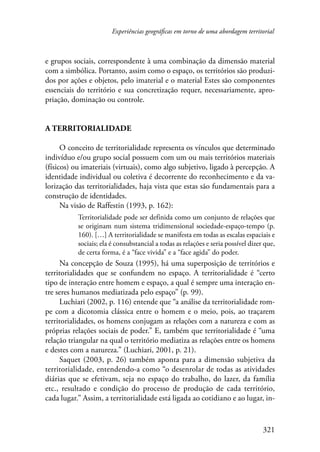 Experiências geográficas em torno de uma abordagem territorial 
e grupos sociais, correspondente à uma combinação da dimensão material 
com a simbólica. Portanto, assim como o espaço, os territórios são produzi-dos 
por ações e objetos, pelo imaterial e o material Estes são componentes 
essenciais do território e sua concretização requer, necessariamente, apro-priação, 
321 
dominação ou controle. 
A territorialidade 
O conceito de territorialidade representa os vínculos que determinado 
indivíduo e/ou grupo social possuem com um ou mais territórios materiais 
(físicos) ou imateriais (virtuais), como algo subjetivo, ligado à percepção. A 
identidade individual ou coletiva é decorrente do reconhecimento e da va-lorização 
das territorialidades, haja vista que estas são fundamentais para a 
construção de identidades. 
Na visão de Raffestin (1993, p. 162): 
Territorialidade pode ser definida como um conjunto de relações que 
se originam num sistema tridimensional sociedade-espaço-tempo (p. 
160). […] A territorialidade se manifesta em todas as escalas espaciais e 
sociais; ela é consubstancial a todas as relações e seria possível dizer que, 
de certa forma, é a “face vivida” e a “face agida” do poder. 
Na concepção de Souza (1995), há uma superposição de territórios e 
territorialidades que se confundem no espaço. A territorialidade é “certo 
tipo de interação entre homem e espaço, a qual é sempre uma interação en-tre 
seres humanos mediatizada pelo espaço” (p. 99). 
Luchiari (2002, p. 116) entende que “a análise da territorialidade rom-pe 
com a dicotomia clássica entre o homem e o meio, pois, ao traçarem 
territorialidades, os homens conjugam as relações com a natureza e com as 
próprias relações sociais de poder.” E, também que territorialidade é “uma 
relação triangular na qual o território mediatiza as relações entre os homens 
e destes com a natureza.” (Luchiari, 2001, p. 21). 
Saquet (2003, p. 26) também aponta para a dimensão subjetiva da 
territorialidade, entendendo-a como “o desenrolar de todas as atividades 
diárias que se efetivam, seja no espaço do trabalho, do lazer, da família 
etc., resultado e condição do processo de produção de cada território, 
cada lugar.” Assim, a territorialidade está ligada ao cotidiano e ao lugar, in- 
 