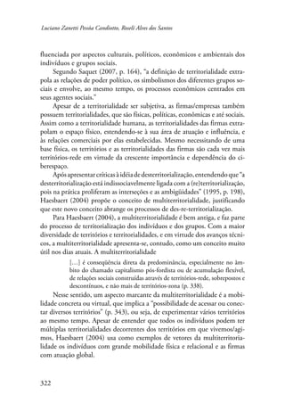Luciano Zanetti Pessôa Candiotto, Roselí Alves dos Santos 
fluenciada por aspectos culturais, políticos, econômicos e ambientais dos 
indivíduos e grupos sociais. 
322 
Segundo Saquet (2007, p. 164), “a definição de territorialidade extra-pola 
as relações de poder político, os simbolismos dos diferentes grupos so-ciais 
e envolve, ao mesmo tempo, os processos econômicos centrados em 
seus agentes sociais.” 
Apesar de a territorialidade ser subjetiva, as firmas/empresas também 
possuem territorialidades, que são físicas, políticas, econômicas e até sociais. 
Assim como a territorialidade humana, as territorialidades das firmas extra-polam 
o espaço físico, estendendo-se à sua área de atuação e influência, e 
às relações comerciais por elas estabelecidas. Mesmo necessitando de uma 
base física, os territórios e as territorialidades das firmas são cada vez mais 
territórios-rede em virtude da crescente importância e dependência do ci-berespaço. 
Após apresentar críticas à idéia de desterritorialização, entendendo que “a 
desterritorialização está indissociavelmente ligada com a (re)territorialização, 
pois na prática proliferam as interseções e as ambigüidades” (1995, p. 198), 
Haesbaert (2004) propõe o conceito de multiterritorialidade, justificando 
que este novo conceito abrange os processos de des-re-territorialização. 
Para Haesbaert (2004), a multiterritorialidade é bem antiga, e faz parte 
do processo de territorialização dos indivíduos e dos grupos. Com a maior 
diversidade de territórios e territorialidades, e em virtude dos avanços técni-cos, 
a multiterritorialidade apresenta-se, contudo, como um conceito muito 
útil nos dias atuais. A multiterritorialidade 
[…] é conseqüência direta da predominância, especialmente no âm-bito 
do chamado capitalismo pós-fordista ou de acumulação flexível, 
de relações sociais construídas através de territórios-rede, sobrepostos e 
descontínuos, e não mais de territórios-zona (p. 338). 
Nesse sentido, um aspecto marcante da multiterritorialidade é a mobi-lidade 
concreta ou virtual, que implica a “possibilidade de acessar ou conec-tar 
diversos territórios” (p. 343), ou seja, de experimentar vários territórios 
ao mesmo tempo. Apesar de entender que todos os indivíduos podem ter 
múltiplas territorialidades decorrentes dos territórios em que vivemos/agi-mos, 
Haesbaert (2004) usa como exemplos de vetores da multiterritoria-lidade 
os indivíduos com grande mobilidade física e relacional e as firmas 
com atuação global. 
 