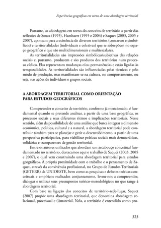 Experiências geográficas em torno de uma abordagem territorial 
Portanto, as abordagens em torno do conceito de território a partir das 
reflexões de Souza (1995), Haesbaert (1995 e 2004) e Saquet (2003, 2005 e 
2007), apontam para a existência de diversos territórios (concretos e simbó-licos) 
e territorialidades (individuais e coletivas) que se sobrepõem no espa-ço 
geográfico e que são multidimensionais e multiescalares. 
As territorialidades são impressões simbólicas/subjetivas das relações 
sociais e, portanto, produzem e são produtos dos territórios num proces-so 
cíclico. Elas representam mudanças e/ou permanências e estão ligadas às 
temporalidades. As territorialidades são influenciadas pelas técnicas e pelo 
modo de produção, mas manifestam-se na cultura, no comportamento, ou 
seja, nas ações de indivíduos e grupos sociais. 
323 
A abordagem territorial como orientação 
para estudos geográficos 
Compreender o conceito de território, conforme já mencionado, é fun-damental 
quando se pretende analisar, a partir de uma base geográfica, os 
processos sociais e seus diferentes ritmos e implicações territoriais. Nesse 
sentido, além da possibilidade de uma análise que busca integrar a dimensão 
econômica, política, cultural e a natural, a abordagem territorial pode con-tribuir 
também para se planejar e gerir o desenvolvimento, a partir de uma 
perspectiva participativa, para viabilizar práticas sociais mais democráticas, 
solidárias e transparentes de gestão territorial. 
Entre os autores utilizados que abordam um arcabouço conceitual fun-damentado 
no território, destacamos aqui o trabalho de Saquet (2003, 2005 
e 2007), o qual vem construindo uma abordagem territorial para estudos 
geográficos. A própria proximidade com o trabalho e o pensamento de Sa-quet, 
através da convivência profissional, no Grupo de Estudos Territoriais 
(GETERR) da UNIOESTE, bem como as pesquisas e debates teórico-con-ceituais 
e empíricos realizados conjuntamente, levou-nos a compreender, 
dialogar e utilizar seus pressupostos teórico-metodológicos no que tange à 
abordagem territorial. 
Com base na ligação dos conceitos de território-rede-lugar, Saquet 
(2007) propõe uma abordagem territorial, que denomina abordagem re-lacional, 
processual e (i)material. Nela, o território é entendido como pro- 
 