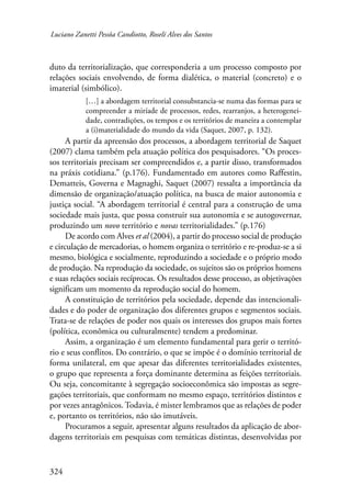 Luciano Zanetti Pessôa Candiotto, Roselí Alves dos Santos 
duto da territorialização, que corresponderia a um processo composto por 
relações sociais envolvendo, de forma dialética, o material (concreto) e o 
imaterial (simbólico). 
324 
[…] a abordagem territorial consubstancia-se numa das formas para se 
compreender a miríade de processos, redes, rearranjos, a heterogenei-dade, 
contradições, os tempos e os territórios de maneira a contemplar 
a (i)materialidade do mundo da vida (Saquet, 2007, p. 132). 
A partir da apreensão dos processos, a abordagem territorial de Saquet 
(2007) clama também pela atuação política dos pesquisadores. “Os proces-sos 
territoriais precisam ser compreendidos e, a partir disso, transformados 
na práxis cotidiana.” (p.176). Fundamentado em autores como Raffestin, 
Dematteis, Governa e Magnaghi, Saquet (2007) ressalta a importância da 
dimensão de organização/atuação política, na busca de maior autonomia e 
justiça social. “A abordagem territorial é central para a construção de uma 
sociedade mais justa, que possa construir sua autonomia e se autogovernar, 
produzindo um novo território e novas territorialidades.” (p.176) 
De acordo com Alves et al (2004), a partir do processo social de produção 
e circulação de mercadorias, o homem organiza o território e re-produz-se a si 
mesmo, biológica e socialmente, reproduzindo a sociedade e o próprio modo 
de produção. Na reprodução da sociedade, os sujeitos são os próprios homens 
e suas relações sociais recíprocas. Os resultados desse processo, as objetivações 
significam um momento da reprodução social do homem. 
A constituição de territórios pela sociedade, depende das intencionali-dades 
e do poder de organização dos diferentes grupos e segmentos sociais. 
Trata-se de relações de poder nos quais os interesses dos grupos mais fortes 
(política, econômica ou culturalmente) tendem a predominar. 
Assim, a organização é um elemento fundamental para gerir o territó-rio 
e seus conflitos. Do contrário, o que se impõe é o domínio territorial de 
forma unilateral, em que apesar das diferentes territorialidades existentes, 
o grupo que representa a força dominante determina as feições territoriais. 
Ou seja, concomitante à segregação socioeconômica são impostas as segre-gações 
territoriais, que conformam no mesmo espaço, territórios distintos e 
por vezes antagônicos. Todavia, é mister lembramos que as relações de poder 
e, portanto os territórios, não são imutáveis. 
Procuramos a seguir, apresentar alguns resultados da aplicação de abor-dagens 
territoriais em pesquisas com temáticas distintas, desenvolvidas por 
 