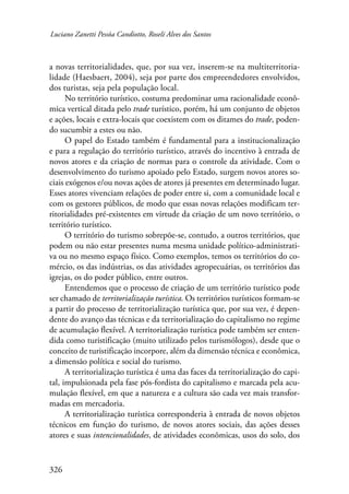 Luciano Zanetti Pessôa Candiotto, Roselí Alves dos Santos 
a novas territorialidades, que, por sua vez, inserem-se na multiterritoria-lidade 
326 
(Haesbaert, 2004), seja por parte dos empreendedores envolvidos, 
dos turistas, seja pela população local. 
No território turístico, costuma predominar uma racionalidade econô-mica 
vertical ditada pelo trade turístico, porém, há um conjunto de objetos 
e ações, locais e extra-locais que coexistem com os ditames do trade, poden-do 
sucumbir a estes ou não. 
O papel do Estado também é fundamental para a institucionalização 
e para a regulação do território turístico, através do incentivo à entrada de 
novos atores e da criação de normas para o controle da atividade. Com o 
desenvolvimento do turismo apoiado pelo Estado, surgem novos atores so-ciais 
exógenos e/ou novas ações de atores já presentes em determinado lugar. 
Esses atores vivenciam relações de poder entre si, com a comunidade local e 
com os gestores públicos, de modo que essas novas relações modificam ter-ritorialidades 
pré-existentes em virtude da criação de um novo território, o 
território turístico. 
O território do turismo sobrepõe-se, contudo, a outros territórios, que 
podem ou não estar presentes numa mesma unidade político-administrati-va 
ou no mesmo espaço físico. Como exemplos, temos os territórios do co-mércio, 
os das indústrias, os das atividades agropecuárias, os territórios das 
igrejas, os do poder público, entre outros. 
Entendemos que o processo de criação de um território turístico pode 
ser chamado de territorialização turística. Os territórios turísticos formam-se 
a partir do processo de territorialização turística que, por sua vez, é depen-dente 
do avanço das técnicas e da territorialização do capitalismo no regime 
de acumulação flexível. A territorialização turística pode também ser enten-dida 
como turistificação (muito utilizado pelos turismólogos), desde que o 
conceito de turistificação incorpore, além da dimensão técnica e econômica, 
a dimensão política e social do turismo. 
A territorialização turística é uma das faces da territorialização do capi-tal, 
impulsionada pela fase pós-fordista do capitalismo e marcada pela acu-mulação 
flexível, em que a natureza e a cultura são cada vez mais transfor-madas 
em mercadoria. 
A territorialização turística corresponderia à entrada de novos objetos 
técnicos em função do turismo, de novos atores sociais, das ações desses 
atores e suas intencionalidades, de atividades econômicas, usos do solo, dos 
 