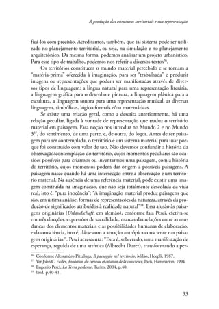 A produção das estruturas territoriais e sua representação 
ficá-los com precisão. Acreditamos, também, que tal sistema pode ser utili-zado 
no planejamento territorial, ou seja, na simulação e no planejamento 
arquitetônico. Da mesma forma, podemos analisar um projeto urbanístico. 
Para esse tipo de trabalho, podemos nos referir a diversos textos36. 
Os territórios constituem o mundo material percebido e se tornam a 
“matéria-prima” oferecida à imaginação, para ser “trabalhada” e produzir 
imagens ou representações que podem ser manifestadas através de diver-sos 
tipos de linguagem: a língua natural para uma representação literária, 
a linguagem gráfica para o desenho e pintura, a linguagem plástica para a 
escultura, a linguagem sonora para uma representação musical, as diversas 
linguagens, simbólicas, lógico-formais e/ou matemáticas. 
Se existe uma relação geral, como a descrita anteriormente, há uma 
relação peculiar, ligada à vontade de representação que traduz o território 
material em paisagem. Essa noção nos introduz no Mundo 2 e no Mundo 
337, do sentimento, de uma parte, e, de outra, do logos. Antes de ser paisa-gem 
para ser contemplada, o território é um sistema material para usar por-que 
foi construído com valor de uso. Não devemos confundir a história da 
observação/contemplação do território, cujos momentos peculiares são oca­siões 
possíveis para criarmos ou inventarmos uma paisagem, com a história 
do território, cujos momentos podem dar origem a possíveis paisagens. A 
paisagem nasce quando há uma intersecção entre a observação e um territó-rio 
material. Na ausência de uma referência material, pode existir uma ima-gem 
construída na imaginação, que não seja totalmente descolada da vida 
real, isto é, “pura inocência”: “A imaginação material produz paisagens que 
são, em última análise, formas de representações da natureza, através da pro-dução 
de significados atribuídos à realidade natural”38. Essa alusão às paisa-gens 
originárias (Urlandschaft, em alemão), conforme fala Pesci, efetiva-se 
em três direções: expressões de sacralidade, marcas das relações entre as mu-danças 
dos elementos materiais e as possibilidades humanas de elaboração, 
e da consciência, isto é, dá-se com a atuação antrópica consciente nas paisa-gens 
originárias39. Pesci acrescenta: “Esta é, sobretudo, uma manifestação de 
esperança, seguida de uma artística (Albrecht Durer), transformando a per- 
36 Conforme Alessandro Pittaluga, Il paesaggio nel territorio, Milão, Hoepli, 1987. 
37 Ver John C. Eccles, Evolution du cerveau et création de la conscience, Paris, Flammarion, 1994. 
38 Eugenio Pesci, La Terra parlante, Turim, 2004, p.40. 
39 Ibid, p.40-41. 
33 
 