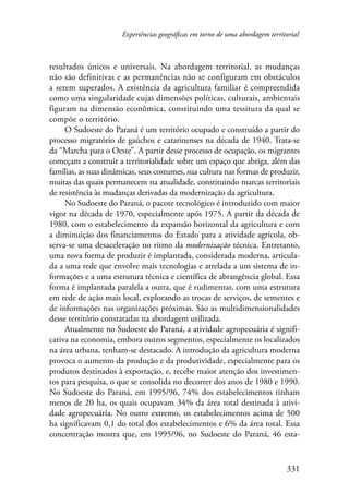 Experiências geográficas em torno de uma abordagem territorial 
resultados únicos e universais. Na abordagem territorial, as mudanças 
não são definitivas e as permanências não se configuram em obstáculos 
a serem superados. A existência da agricultura familiar é compreendida 
como uma singularidade cujas dimensões políticas, culturais, ambientais 
figuram na dimensão econômica, constituindo uma tessitura da qual se 
compõe o território. 
O Sudoeste do Paraná é um território ocupado e construído a partir do 
processo migratório de gaúchos e catarinenses na década de 1940. Trata-se 
da “Marcha para o Oeste”. A partir desse processo de ocupação, os migrantes 
começam a construir a territorialidade sobre um espaço que abriga, além das 
famílias, as suas dinâmicas, seus costumes, sua cultura nas formas de produzir, 
muitas das quais permanecem na atualidade, constituindo marcas territoriais 
de resistência às mudanças derivadas da modernização da agricultura. 
No Sudoeste do Paraná, o pacote tecnológico é introduzido com maior 
vigor na década de 1970, especialmente após 1975. A partir da década de 
1980, com o estabelecimento da expansão horizontal da agricultura e com 
a diminuição dos financiamentos do Estado para a atividade agrícola, ob-serva- 
se uma desaceleração no ritmo da modernização técnica. Entretanto, 
uma nova forma de produzir é implantada, considerada moderna, articula-da 
a uma rede que envolve mais tecnologias e atrelada a um sistema de in-formações 
e a uma estrutura técnica e científica de abrangência global. Essa 
forma é implantada paralela a outra, que é rudimentar, com uma estrutura 
em rede de ação mais local, explorando as trocas de serviços, de sementes e 
de informações nas organizações próximas. São as multidimensionalidades 
desse território constatadas na abordagem utilizada. 
Atualmente no Sudoeste do Paraná, a atividade agropecuária é signifi-cativa 
na economia, embora outros segmentos, especialmente os localizados 
na área urbana, tenham-se destacado. A introdução da agricultura moderna 
provoca o aumento da produção e da produtividade, especialmente para os 
produtos destinados à exportação, e, recebe maior atenção dos investimen-tos 
para pesquisa, o que se consolida no decorrer dos anos de 1980 e 1990. 
No Sudoeste do Paraná, em 1995/96, 74% dos estabelecimentos tinham 
menos de 20 ha, os quais ocupavam 34% da área total destinada à ativi-dade 
agropecuária. No outro extremo, os estabelecimentos acima de 500 
ha significavam 0,1 do total dos estabelecimentos e 6% da área total. Essa 
concentração mostra que, em 1995/96, no Sudoeste do Paraná, 46 esta- 
331 
 