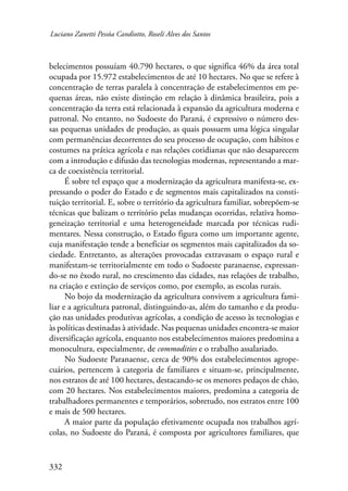 Luciano Zanetti Pessôa Candiotto, Roselí Alves dos Santos 
belecimentos possuíam 40.790 hectares, o que significa 46% da área total 
ocupada por 15.972 estabelecimentos de até 10 hectares. No que se refere à 
concentração de terras paralela à concentração de estabelecimentos em pe-quenas 
332 
áreas, não existe distinção em relação à dinâmica brasileira, pois a 
concentração da terra está relacionada à expansão da agricultura moderna e 
patronal. No entanto, no Sudoeste do Paraná, é expressivo o número des-sas 
pequenas unidades de produção, as quais possuem uma lógica singular 
com permanências decorrentes do seu processo de ocupação, com hábitos e 
costumes na prática agrícola e nas relações cotidianas que não desaparecem 
com a introdução e difusão das tecnologias modernas, representando a mar-ca 
de coexistência territorial. 
É sobre tel espaço que a modernização da agricultura manifesta-se, ex-pressando 
o poder do Estado e de segmentos mais capitalizados na consti-tuição 
territorial. E, sobre o território da agricultura familiar, sobrepõem-se 
técnicas que balizam o território pelas mudanças ocorridas, relativa homo-geneização 
territorial e uma heterogeneidade marcada por técnicas rudi-mentares. 
Nessa construção, o Estado figura como um importante agente, 
cuja manifestação tende a beneficiar os segmentos mais capitalizados da so-ciedade. 
Entretanto, as alterações provocadas extravasam o espaço rural e 
manifestam-se territorialmente em todo o Sudoeste paranaense, expressan-do- 
se no êxodo rural, no crescimento das cidades, nas relações de trabalho, 
na criação e extinção de serviços como, por exemplo, as escolas rurais. 
No bojo da modernização da agricultura convivem a agricultura fami-liar 
e a agricultura patronal, distinguindo-as, além do tamanho e da produ-ção 
nas unidades produtivas agrícolas, a condição de acesso às tecnologias e 
às políticas destinadas à atividade. Nas pequenas unidades encontra-se maior 
diversificação agrícola, enquanto nos estabelecimentos maiores predomina a 
monocultura, especialmente, de commodities e o trabalho assalariado. 
No Sudoeste Paranaense, cerca de 90% dos estabelecimentos agrope-cuários, 
pertencem à categoria de familiares e situam-se, principalmente, 
nos estratos de até 100 hectares, destacando-se os menores pedaços de chão, 
com 20 hectares. Nos estabelecimentos maiores, predomina a categoria de 
trabalhadores permanentes e temporários, sobretudo, nos estratos entre 100 
e mais de 500 hectares. 
A maior parte da população efetivamente ocupada nos trabalhos agrí-colas, 
no Sudoeste do Paraná, é composta por agricultores familiares, que 
 