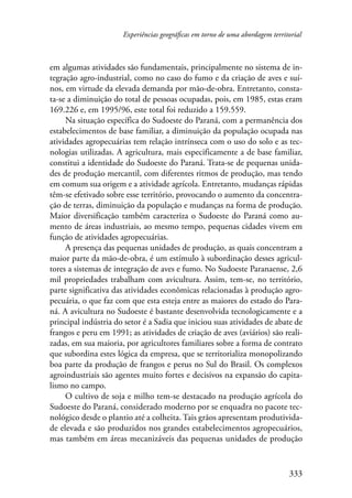 Experiências geográficas em torno de uma abordagem territorial 
em algumas atividades são fundamentais, principalmente no sistema de in-tegração 
agro-industrial, como no caso do fumo e da criação de aves e suí-nos, 
em virtude da elevada demanda por mão-de-obra. Entretanto, consta-ta- 
se a diminuição do total de pessoas ocupadas, pois, em 1985, estas eram 
169.226 e, em 1995/96, este total foi reduzido a 159.559. 
Na situação específica do Sudoeste do Paraná, com a permanência dos 
estabelecimentos de base familiar, a diminuição da população ocupada nas 
atividades agropecuárias tem relação intrínseca com o uso do solo e as tec-nologias 
utilizadas. A agricultura, mais especificamente a de base familiar, 
constitui a identidade do Sudoeste do Paraná. Trata-se de pequenas unida-des 
de produção mercantil, com diferentes ritmos de produção, mas tendo 
em comum sua origem e a atividade agrícola. Entretanto, mudanças rápidas 
têm-se efetivado sobre esse território, provocando o aumento da concentra-ção 
de terras, diminuição da população e mudanças na forma de produção. 
Maior diversificação também caracteriza o Sudoeste do Paraná como au-mento 
de áreas industriais, ao mesmo tempo, pequenas cidades vivem em 
333 
função de atividades agropecuárias. 
A presença das pequenas unidades de produção, as quais concentram a 
maior parte da mão-de-obra, é um estímulo à subordinação desses agricul-tores 
a sistemas de integração de aves e fumo. No Sudoeste Paranaense, 2,6 
mil propriedades trabalham com avicultura. Assim, tem-se, no território, 
parte significativa das atividades econômicas relacionadas à produção agro-pecuária, 
o que faz com que esta esteja entre as maiores do estado do Para-ná. 
A avicultura no Sudoeste é bastante desenvolvida tecnologicamente e a 
principal indústria do setor é a Sadia que iniciou suas atividades de abate de 
frangos e peru em 1991; as atividades de criação de aves (aviários) são reali-zadas, 
em sua maioria, por agricultores familiares sobre a forma de contrato 
que subordina estes lógica da empresa, que se territorializa monopolizando 
boa parte da produção de frangos e perus no Sul do Brasil. Os complexos 
agroindustriais são agentes muito fortes e decisivos na expansão do capita-lismo 
no campo. 
O cultivo de soja e milho tem-se destacado na produção agrícola do 
Sudoeste do Paraná, considerado moderno por se enquadra no pacote tec-nológico 
desde o plantio até a colheita. Tais grãos apresentam produtivida-de 
elevada e são produzidos nos grandes estabelecimentos agropecuários, 
mas também em áreas mecanizáveis das pequenas unidades de produção 
 