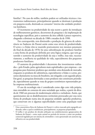 Luciano Zanetti Pessôa Candiotto, Roselí Alves dos Santos 
familiar . No caso do milho, também podem ser utilizadas técnicas e ins-trumentos 
334 
rudimentares, principalmente quando se destinam à produção 
em pequena escala, destinada ao consumo interno das unidades produti-vas 
familiares. 
O incremento na produtividade da soja ocorre a partir da introdução 
de melhoramentos genéticos, decorrentes de pesquisas e da implantação de 
tecnologias específicas, pois o aumento da área colhida é pouco expressivo, 
chegando a diminuir na década de 1980 e meados da de 1990. 
Em contrapartida, tem diminuído a produção de gêneros de subsis-tência 
no Sudoeste do Paraná assim como seus níveis de produtividade. 
O arroz e o feijão têm-se mantido praticamente nos mesmos patamares 
do final da década de 1970; há uma subordinação do produtor familiar 
a uma forma de produção definida por uma lógica exógena, que tem ga-rantido 
o aumento da produtividade da soja e milho, mas não, necessa-riamente, 
a melhoria na qualidade de vida, especialmente dos pequenos 
produtores familiares. 
O aumento da produtividade é decorrente dos investimentos realiza-dos 
– pelo Estado, pelos agricultores mais capitalizados e por empresas – em 
pesquisas para fomentar produtos que atendam uma demanda de mercado, 
enquanto os produtos de subsistência, especialmente o feijão e o arroz, pre-sentes 
diariamente na mesa do brasileiro, são relegados a um segundo plano. 
Em geral, as pesquisas destinadas a esses produtos não constituem priorida-de, 
especialmente quando se trata de grupos econômicos representados pe-las 
empresas multinacionais. 
O uso da tecnologia não é considerado como algo com vida própria, 
mas entendido no contexto de uma sociedade que realiza, a partir da déca-da 
de 1960 um processo de modernização seletivo e excludente. Assim, que 
questionamos são os desdobramentos territoriais provocados por essa nova 
forma de produção numa área de pequenas unidades agrícolas produtivas, 
que conservam em si algumas especificidades como uma população rural 
Uma característica física do Sudoeste do Paraná é o relevo marcado pela topografia aci-dentada, 
sobre a qual se estabelecem, principalmente, as pequenas propriedades. 
O milho é um produto de elevada utilização nos estabelecimentos agropecuários do 
Sudoeste do Paraná – como ração animal no período de inverno e como um produto 
comercial regulado por um sistema de commodities- e tem apresentado um aumento sig-nificativo 
em sua produtividade 
 