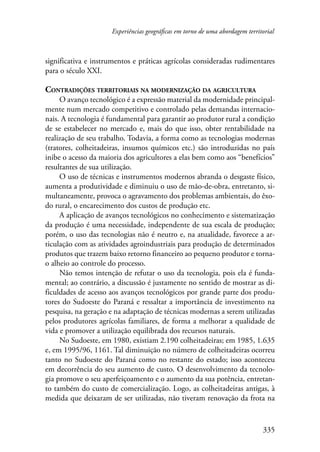 Experiências geográficas em torno de uma abordagem territorial 
significativa e instrumentos e práticas agrícolas consideradas rudimentares 
para o século XXI. 
Contradições territoriais na modernização da agricultura 
O avanço tecnológico é a expressão material da modernidade principal-mente 
num mercado competitivo e controlado pelas demandas internacio-nais. 
A tecnologia é fundamental para garantir ao produtor rural a condição 
de se estabelecer no mercado e, mais do que isso, obter rentabilidade na 
realização de seu trabalho. Todavia, a forma como as tecnologias modernas 
(tratores, colheitadeiras, insumos químicos etc.) são introduzidas no país 
inibe o acesso da maioria dos agricultores a elas bem como aos “benefícios” 
resultantes de sua utilização. 
O uso de técnicas e instrumentos modernos abranda o desgaste físico, 
aumenta a produtividade e diminuiu o uso de mão-de-obra, entretanto, si-multaneamente, 
provoca o agravamento dos problemas ambientais, do êxo-do 
rural, o encarecimento dos custos de produção etc. 
A aplicação de avanços tecnológicos no conhecimento e sistematização 
da produção é uma necessidade, independente de sua escala de produção; 
porém, o uso das tecnologias não é neutro e, na atualidade, favorece a ar-ticulação 
com as atividades agroindustriais para produção de determinados 
produtos que trazem baixo retorno financeiro ao pequeno produtor e torna-o 
alheio ao controle do processo. 
Não temos intenção de refutar o uso da tecnologia, pois ela é funda-mental; 
ao contrário, a discussão é justamente no sentido de mostrar as di-ficuldades 
de acesso aos avanços tecnológicos por grande parte dos produ-tores 
do Sudoeste do Paraná e ressaltar a importância de investimento na 
pesquisa, na geração e na adaptação de técnicas modernas a serem utilizadas 
pelos produtores agrícolas familiares, de forma a melhorar a qualidade de 
vida e promover a utilização equilibrada dos recursos naturais. 
No Sudoeste, em 1980, existiam 2.190 colheitadeiras; em 1985, 1.635 
e, em 1995/96, 1161. Tal diminuição no número de colheitadeiras ocorreu 
tanto no Sudoeste do Paraná como no restante do estado; isso aconteceu 
em decorrência do seu aumento de custo. O desenvolvimento da tecnolo-gia 
promove o seu aperfeiçoamento e o aumento da sua potência, entretan-to 
também do custo de comercialização. Logo, as colheitadeiras antigas, à 
medida que deixaram de ser utilizadas, não tiveram renovação da frota na 
335 
 