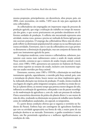 Luciano Zanetti Pessôa Candiotto, Roselí Alves dos Santos 
mesma proporção, principalmente, em decorrência, altos preços; pois, em 
2004, eram necessárias, em média, 7.692 sacas de soja para aquisição de 
uma colheitadeira. 
336 
As colheitadeiras são empregadas em importante etapa do processo de 
produção agrícola, que exige a realização do trabalho no tempo de matura-ção 
dos grãos, o que ocorre praticamente em períodos simultâneos em di-ferentes 
unidades de produção. A colheita não mecanizada representa uma 
atividade, muitas vezes, penosa e precisa ser realizada de forma ágil para que 
não ocorram prejuízos. O emprego das colheitadeiras libera mão-de-obra e 
pode refletir na diminuição populacional do campo ou na sua liberação para 
outras atividades. Entretanto, não é o uso da colheitadeira em si que promo-ve 
diretamente a diminuição da população, mas um conjunto de fatores dos 
quais esse instrumento agrícola faz parte. 
As máquinas modernas, como tratores e colheitadeiras, subsistem, jun-tamente 
com outras mais rudimentares como o arado de tração animal. 
Nesse sentido, constata-se que o número de arados (tração animal e mecâ-nica), 
entre 1980 e 1985, apresentava um aumento no Sudoeste do Paraná, 
num ritmo superior ao restante do estado, inclusive com incremento supe-rior 
nos arados movidos por força animal. 
Entretanto, ocorreu, entre 1985 e 1995/96, a diminuição no total desse 
instrumento agrícola, especialmente, o movido pela força animal, pois, com 
a introdução do plantio direto, houve menor uso desse implemento agríco-la, 
indicando alterações nas técnicas de produção. O arado, técnica trazida de 
seus lugares de origem, pelos imigrantes europeus, contribui na erosão dos so-los; 
já o plantio direto, ao mesmo tempo que provoca menor desgaste do solo, 
influencia na utilização de agrotóxicos, reforçando o uso do pacote tecnológi-co 
da modernização da agricultura e, com ele, todo um processo de exclusão. 
Outra característica decorrente da prática do plantio direto é o uso menor de 
mão-de-obra, resultando na diminuição nos postos de trabalho tanto familiar 
como de trabalhadores assalariados, em especial, os temporários. 
É a partir dessas condições efetivas que se organiza o território no Su-doeste 
do Paraná. Embora haja um contingente de agricultores familiares 
que tem na atividade agropecuária sua forma de vida, a maior parte de sua 
produção destina-se ao mercado. Entretanto, o ganho econômico é muito 
baixo, não lhe permitindo capitalizar-se e melhorar significativamente as 
condições de vida. 
 