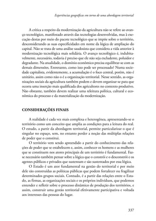 Experiências geográficas em torno de uma abordagem territorial 
A crítica a respeito da modernização da agricultura não se refere ao avan-ço 
tecnológico, manifestado através das tecnologias desenvolvidas, mas à exe-cução 
destas por meio do pacote tecnológico que se impõe sobre o território, 
desconsiderando as suas especificidades em nome da lógica de ampliação do 
capital. Não se trata de uma análise saudosista que considera a vida anterior à 
modernização tecnológica mais solidária. O avanço tecnológico é, indubita-velmente, 
necessário, todavia é preciso que ele não seja excludente, poluidor e 
degradante. Na atualidade, o domínio econômico precisa equilibrar-se com as 
demais dimensões. Entretanto, como isso pode ser processado? Numa socie-dade 
capitalista, evidentemente, a acumulação é o foco central, porém, não é 
unitário, assim como não o é a organização territorial. Nesse sentido, as orga-nizações 
sociais da agricultura também podem e devem organizar-se para que 
ocorra uma inserção mais qualificada dos agricultores no contexto produtivo. 
Não obstante, também devem realizar uma releitura política, cultural e eco-nômica 
337 
do processo e da materialização da modernização. 
Considerações finais 
A realidade é cada vez mais complexa e heterogênea, apresentando-se o 
território como um conceito que amplia as condições para a leitura do real. 
O estudo, a partir da abordagem territorial, permite particularizar o que é 
singular no espaço, sem, no entanto perder a noção das múltiplas relações 
de poder que o constitui. 
O território vem sendo apreendido a partir do conhecimento das rela-ções 
de poder que se estabelecem e, assim, conhecer os homens e as mulheres 
que se constituem nos atores principais de um território é fundamental. Faz-se 
necessário também pensar sobre a lógica que o constrói e o desconstrói e os 
agentes públicos e privados que sustentam e são sustentados por essa lógica. 
O Estado é um ator fundamental na gestão do territorial e por meio 
dele são construídas as políticas públicas que podem fortalecer ou fragilizar 
determinados grupos sociais. Contudo, é a partir das relações entre o Esta-do, 
as firmas, as organizações sociais e os próprios indivíduos, que podemos 
entender e refletir sobre o processo dinâmico de produção dos territórios, e 
assim, construir uma gestão territorial efetivamente participativa e voltada 
aos interesses das pessoas do lugar. 
 