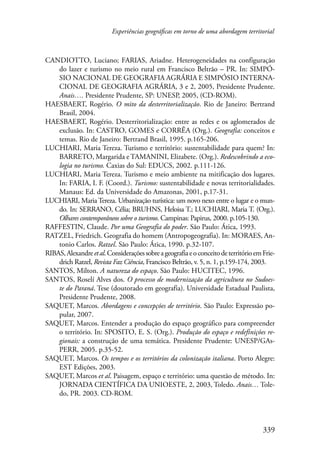 Experiências geográficas em torno de uma abordagem territorial 
CANDIOTTO, Luciano; FARIAS, Ariadne. Heterogeneidades na configuração 
do lazer e turismo no meio rural em Francisco Beltrão – PR. In: SIMPÓ- 
SIO NACIONAL DE GEOGRAFIA AGRÁRIA E SIMPÓSIO INTERNA-CIONAL 
DE GEOGRAFIA AGRÁRIA, 3 e 2, 2005, Presidente Prudente. 
339 
Anais…. Presidente Prudente, SP: UNESP, 2005, (CD-ROM). 
HAESBAERT, Rogério. O mito da desterritorialização. Rio de Janeiro: Bertrand 
Brasil, 2004. 
HAESBAERT, Rogério. Desterritorialização: entre as redes e os aglomerados de 
exclusão. In: CASTRO, GOMES e CORRÊA (Org.). Geografia: conceitos e 
temas. Rio de Janeiro: Bertrand Brasil, 1995. p.165-206. 
LUCHIARI, Maria Tereza. Turismo e território: sustentabilidade para quem? In: 
BARRETO, Margarida e TAMANINI, Elizabete. (Org.). Redescobrindo a eco-logia 
no turismo. Caxias do Sul: EDUCS, 2002. p.111-126. 
LUCHIARI, Maria Tereza. Turismo e meio ambiente na mitificação dos lugares. 
In: FARIA, I. F. (Coord.). Turismo: sustentabilidade e novas territorialidades. 
Manaus: Ed. da Universidade do Amazonas, 2001, p.17-31. 
LUCHIARI, Maria Tereza. Urbanização turística: um novo nexo entre o lugar e o mun-do. 
In: SERRANO, Célia; BRUHNS, Heloisa T.; LUCHIARI, Maria T. (Org.). 
Olhares contemporâneos sobre o turismo. Campinas: Papirus, 2000. p.105-130. 
RAFFESTIN, Claude. Por uma Geografia do poder. São Paulo: Ática, 1993. 
RATZEL, Friedrich. Geografia do homem (Antropogeografia). In: MORAES, An-tonio 
Carlos. Ratzel. São Paulo: Ática, 1990. p.32-107. 
RIBAS, Alexandre et al. Considerações sobre a geografia e o conceito de território em Frie-drich 
Ratzel, Revista Faz Ciência, Francisco Beltrão, v. 5, n. 1, p.159-174, 2003. 
SANTOS, Milton. A natureza do espaço. São Paulo: HUCITEC, 1996. 
SANTOS, Roselí Alves dos. O processo de modernização da agricultura no Sudoes-te 
do Paraná. Tese (doutorado em geografia). Universidade Estadual Paulista, 
Presidente Prudente, 2008. 
SAQUET, Marcos. Abordagens e concepções de território. São Paulo: Expressão po-pular, 
2007. 
SAQUET, Marcos. Entender a produção do espaço geográfico para compreender 
o território. In: SPOSITO, E. S. (Org.). Produção do espaço e redefinições re-gionais: 
a construção de uma temática. Presidente Prudente: UNESP/GAs- 
PERR, 2005. p.35-52. 
SAQUET, Marcos. Os tempos e os territórios da colonização italiana. Porto Alegre: 
EST Edições, 2003. 
SAQUET, Marcos et al. Paisagem, espaço e território: uma questão de método. In: 
JORNADA CIENTÍFICA DA UNIOESTE, 2, 2003, Toledo. Anais… Tole-do, 
PR. 2003. CD-ROM. 
 