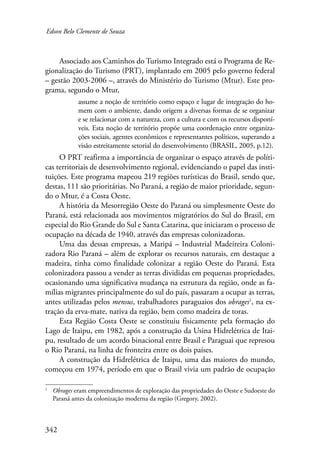 Edson Belo Clemente de Souza 
342 
Associado aos Caminhos do Turismo Integrado está o Programa de Re-gionalização 
do Turismo (PRT), implantado em 2005 pelo governo federal 
– gestão 2003-2006 –, através do Ministério do Turismo (Mtur). Este pro-grama, 
segundo o Mtur, 
assume a noção de território como espaço e lugar de integração do ho-mem 
com o ambiente, dando origem a diversas formas de se organizar 
e se relacionar com a natureza, com a cultura e com os recursos disponí-veis. 
Esta noção de território propõe uma coordenação entre organiza-ções 
sociais, agentes econômicos e representantes políticos, superando a 
visão estreitamente setorial do desenvolvimento (BRASIL, 2005, p.12). 
O PRT reafirma a importância de organizar o espaço através de políti-cas 
territoriais de desenvolvimento regional, evidenciando o papel das insti-tuições. 
Este programa mapeou 219 regiões turísticas do Brasil, sendo que, 
destas, 111 são prioritárias. No Paraná, a região de maior prioridade, segun-do 
o Mtur, é a Costa Oeste. 
A história da Mesorregião Oeste do Paraná ou simplesmente Oeste do 
Paraná, está relacionada aos movimentos migratórios do Sul do Brasil, em 
especial do Rio Grande do Sul e Santa Catarina, que iniciaram o processo de 
ocupação na década de 1940, através das empresas colonizadoras. 
Uma das dessas empresas, a Maripá – Industrial Madeireira Coloni-zadora 
Rio Paraná – além de explorar os recursos naturais, em destaque a 
madeira, tinha como finalidade colonizar a região Oeste do Paraná. Esta 
colonizadora passou a vender as terras divididas em pequenas propriedades, 
ocasionando uma significativa mudança na estrutura da região, onde as fa-mílias 
migrantes principalmente do sul do país, passaram a ocupar as terras, 
antes utilizadas pelos mensus, trabalhadores paraguaios dos obrages , na ex-tração 
da erva-mate, nativa da região, bem como madeira de toras. 
Esta Região Costa Oeste se constituiu fisicamente pela formação do 
Lago de Itaipu, em 1982, após a construção da Usina Hidrelétrica de Itai-pu, 
resultado de um acordo binacional entre Brasil e Paraguai que represou 
o Rio Paraná, na linha de fronteira entre os dois países. 
A construção da Hidrelétrica de Itaipu, uma das maiores do mundo, 
começou em 1974, período em que o Brasil vivia um padrão de ocupação 
Obrages eram empreendimentos de exploração das propriedades do Oeste e Sudoeste do 
Paraná antes da colonização moderna da região (Gregory, 2002). 
 