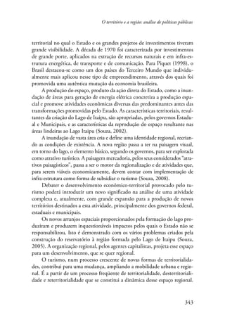 O território e a região: análise de políticas públicas 
territorial no qual o Estado e os grandes projetos de investimentos tiveram 
grande visibilidade. A década de 1970 foi caracterizada por investimentos 
de grande porte, aplicados na extração de recursos naturais e em infra-es-trutura 
energética, de transporte e de comunicação. Para Piquet (1998), o 
Brasil destacou-se como um dos países do Terceiro Mundo que individu-almente 
mais aplicou nesse tipo de empreendimento, através dos quais foi 
343 
promovida uma autêntica mutação da economia brasileira. 
A produção do espaço, produto da ação direta do Estado, como a inun-dação 
de áreas para geração de energia elétrica concretiza a produção espa-cial 
e promove atividades econômicas diversas das predominantes antes das 
transformações promovidas pelo Estado. As características territoriais, resul-tantes 
da criação do Lago de Itaipu, são apropriadas, pelos governos Estadu-al 
e Municipais, e as características da reprodução do espaço resultante nas 
áreas lindeiras ao Lago Itaipu (Souza, 2002). 
A inundação de vasta área cria e define uma identidade regional, recrian-do 
as condições de existência. A nova região passa a ter na paisagem visual, 
em torno do lago, o elemento básico, segundo os governos, para ser explorada 
como atrativo turístico. A paisagem mercadoria, pelos seus considerados “atra-tivos 
paisagísticos”, passa a ser o motor da regionalização e de atividades que, 
para serem viáveis economicamente, devem contar com implementação de 
infra-estrutura como forma de subsidiar o turismo (Souza, 2008). 
Debater o desenvolvimento econômico-territorial provocado pelo tu-rismo 
poderá introduzir um novo significado na análise de uma atividade 
complexa e, atualmente, com grande expansão para a produção de novos 
territórios destinados a esta atividade, principalmente dos governos federal, 
estaduais e municipais. 
Os novos arranjos espaciais proporcionados pela formação do lago pro-duziram 
e produzem inquestionáveis impactos pelos quais o Estado não se 
responsabilizou. Isto é demonstrado com os vários problemas criados pela 
construção do reservatório à região formada pelo Lago de Itaipu (Souza, 
2005). A organização regional, pelos agentes capitalistas, projeta esse espaço 
para um desenvolvimento, que se quer regional. 
O turismo, num processo crescente de novas formas de territorialida-des, 
contribui para uma mudança, ampliando a mobilidade urbana e regio-nal. 
É a partir de um processo freqüente de territorialidade, desterritoriali-dade 
e reterritorialidade que se constitui a dinâmica desse espaço regional. 
 