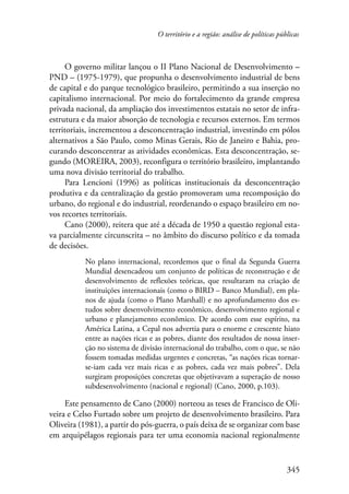 O território e a região: análise de políticas públicas 
O governo militar lançou o II Plano Nacional de Desenvolvimento – 
PND – (1975-1979), que propunha o desenvolvimento industrial de bens 
de capital e do parque tecnológico brasileiro, permitindo a sua inserção no 
capitalismo internacional. Por meio do fortalecimento da grande empresa 
privada nacional, da ampliação dos investimentos estatais no setor de infra-estrutura 
e da maior absorção de tecnologia e recursos externos. Em termos 
territoriais, incrementou a desconcentração industrial, investindo em pólos 
alternativos a São Paulo, como Minas Gerais, Rio de Janeiro e Bahia, pro-curando 
desconcentrar as atividades econômicas. Esta desconcentração, se-gundo 
(MOREIRA, 2003), reconfigura o território brasileiro, implantando 
345 
uma nova divisão territorial do trabalho. 
Para Lencioni (1996) as políticas institucionais da desconcentração 
produtiva e da centralização da gestão promoveram uma recomposição do 
urbano, do regional e do industrial, reordenando o espaço brasileiro em no-vos 
recortes territoriais. 
Cano (2000), reitera que até a década de 1950 a questão regional esta-va 
parcialmente circunscrita – no âmbito do discurso político e da tomada 
de decisões. 
No plano internacional, recordemos que o final da Segunda Guerra 
Mundial desencadeou um conjunto de políticas de reconstrução e de 
desenvolvimento de reflexões teóricas, que resultaram na criação de 
instituições internacionais (como o BIRD – Banco Mundial), em pla-nos 
de ajuda (como o Plano Marshall) e no aprofundamento dos es-tudos 
sobre desenvolvimento econômico, desenvolvimento regional e 
urbano e planejamento econômico. De acordo com esse espírito, na 
América Latina, a Cepal nos advertia para o enorme e crescente hiato 
entre as nações ricas e as pobres, diante dos resultados de nossa inser-ção 
no sistema de divisão internacional do trabalho, com o que, se não 
fossem tomadas medidas urgentes e concretas, “as nações ricas tornar-se- 
iam cada vez mais ricas e as pobres, cada vez mais pobres”. Dela 
surgiram proposições concretas que objetivavam a superação de nosso 
subdesenvolvimento (nacional e regional) (Cano, 2000, p.103). 
Este pensamento de Cano (2000) norteou as teses de Francisco de Oli-veira 
e Celso Furtado sobre um projeto de desenvolvimento brasileiro. Para 
Oliveira (1981), a partir do pós-guerra, o país deixa de se organizar com base 
em arquipélagos regionais para ter uma economia nacional regionalmente 
 