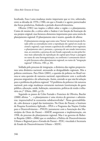 Edson Belo Clemente de Souza 
localizada. Essa é uma mudança muito importante que se vive, sobretudo, 
entre as décadas de 1970 e 1980, em que o Estado é o agente patrocinador 
das forças produtivas, findando o período desenvolvimentista. 
346 
Oliveira (1981) nos inspira a refletir sobre a região e o planejamento. 
Como ele mesmo diz, a crítica sobre a Sudene é em função da frustração do 
seu projeto original, mas forneceu elementos importantes para uma teoria do 
planejamento regional. O planejamento não é neutro, quando ele afirma: 
O planejamento emerge aqui como uma “forma” da intervenção do Es-tado 
sobre as contradições entre a reprodução do capital em escala na-cional 
e regional, e que tomam a aparência de conflitos inter-regionais; 
o planejamento não é, portanto, a presença de um estado interventor, 
mas, ao contrário, a presença de um Estado capturado ou não pelas for-mas 
mais adiantadas da reprodução do capital para forçar a passagem 
no rumo de uma homogeneização, ou conforme é comumente descri-to 
pela literatura sobre planejamento regional, no rumo da “integração 
regional” (Oliveira, 1981, p. 30). 
Soldada pelo processo de integração, a dinâmica das regiões proporcio-nou 
uma dinâmica nacional, atenuando as desigualdades regionais. Mas a 
pobreza continuou. Para Diniz (2001), a questão da pobreza no Brasil tor-nou- 
se uma questão de natureza nacional, especialmente com o acelerado 
processo migratório e de urbanização. Assim, entende-se que não há solução 
para o problema da pobreza regional. “O problema da pobreza é de natureza 
nacional, pois exige mudanças estruturais nacionais (reorientação do gasto 
público, educação, saúde, habitação, saneamento, políticas de renda e tribu-tária 
etc.)” (Diniz, 2001, p.13). 
Seguindo os passos de Celso Furtado e Francisco de Oliveira, Bacelar 
(2000) afirma: “… o planejamento é uma técnica de governar e adminis-trar, 
imprescindível às economias subdesenvolvidas”. Nessa governabilida-de, 
cabe destacar o papel das instituições. No Oeste do Paraná, o Instituto 
de Pesquisa Econômica Aplicada – IPEA e o Programa das Nações Unidas 
para o Desenvolvimento – PNUD, juntamente com a Associação dos Mu-nicípios 
do Oeste do Paraná – AMOP, asseguraram a implementação, em 
1998, do processo do planejamento regional. Mas é no governo de Rober-to 
Requião (2003—2006) que se estabelece a Política de Desenvolvimento 
Urbano e Regional para o Estrado do Paraná – PDU, vinculada à Secretaria 
de Estado do Desenvolvimento Urbano – SEDU. 
 