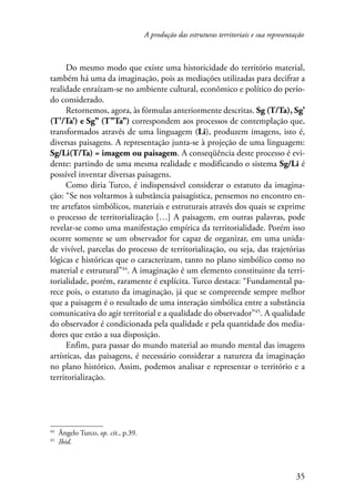 A produção das estruturas territoriais e sua representação 
Do mesmo modo que existe uma historicidade do território material, 
também há uma da imaginação, pois as mediações utilizadas para decifrar a 
realidade enraízam-se no ambiente cultural, econômico e político do perío­do 
considerado. 
Retornemos, agora, às fórmulas anteriormente descritas. Sg (T/Ta), Sg’ 
(T’/Ta’) e Sg’’ (T’’Ta’’) correspondem aos processos de contemplação que, 
transformados através de uma linguagem (Li), produzem imagens, isto é, 
diversas paisagens. A representação junta-se à projeção de uma linguagem: 
Sg/Li(T/Ta) = imagem ou paisagem. A conseqüência deste processo é evi-dente: 
partindo de uma mesma realidade e modificando o sistema Sg/Li é 
35 
possível inventar diversas paisagens. 
Como diria Turco, é indispensável considerar o estatuto da imagina-ção: 
“Se nos voltarmos à substância paisagística, pensemos no encontro en-tre 
artefatos simbólicos, materiais e estruturais através dos quais se exprime 
o processo de territorialização […] A paisagem, em outras palavras, pode 
revelar-se como uma manifestação empírica da territorialidade. Porém isso 
ocorre somente se um observador for capaz de organizar, em uma unida-de 
vivível, parcelas do processo de territorialização, ou seja, das trajetórias 
lógicas e históricas que o caracterizam, tanto no plano simbólico como no 
material e estrutural”44. A imaginação é um elemento constituinte da terri-torialidade, 
porém, raramente é explícita. Turco destaca: “Fundamental pa-rece 
pois, o estatuto da imaginação, já que se compreende sempre melhor 
que a paisagem é o resultado de uma interação simbólica entre a substância 
comunicativa do agir territorial e a qualidade do observador”45. A qualidade 
do observador é condicionada pela qualidade e pela quantidade dos media-dores 
que estão a sua disposição. 
Enfim, para passar do mundo material ao mundo mental das imagens 
artísticas, das paisagens, é necessário considerar a natureza da imaginação 
no plano histórico. Assim, podemos analisar e representar o território e a 
territorialização. 
44 Ângelo Turco, op. cit., p.39. 
45 Ibid. 
 