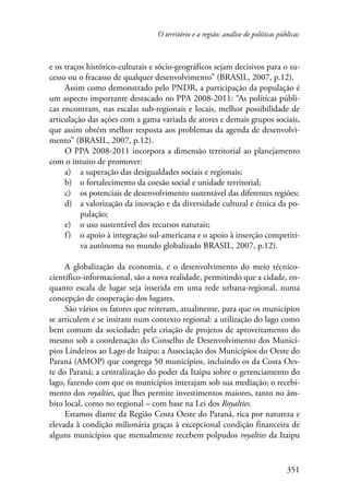 O território e a região: análise de políticas públicas 
e os traços histórico-culturais e sócio-geográficos sejam decisivos para o su-cesso 
ou o fracasso de qualquer desenvolvimento” (BRASIL, 2007, p.12). 
Assim como demonstrado pelo PNDR, a participação da população é 
um aspecto importante destacado no PPA 2008-2011: “As políticas públi-cas 
encontram, nas escalas sub-regionais e locais, melhor possibilidade de 
articulação das ações com a gama variada de atores e demais grupos sociais, 
que assim obtém melhor resposta aos problemas da agenda de desenvolvi-mento” 
351 
(BRASIL, 2007, p.12). 
O PPA 2008-2011 incorpora a dimensão territorial ao planejamento 
com o intuito de promover: 
a) a superação das desigualdades sociais e regionais; 
b) o fortalecimento da coesão social e unidade territorial; 
c) os potenciais de desenvolvimento sustentável das diferentes regiões; 
d) a valorização da inovação e da diversidade cultural e étnica da po-pulação; 
e) o uso sustentável dos recursos naturais; 
f ) o apoio à integração sul-americana e o apoio à inserção competiti-va 
autônoma no mundo globalizado BRASIL, 2007, p.12). 
A globalização da economia, e o desenvolvimento do meio técnico-científico- 
informacional, são a nova realidade, permitindo que a cidade, en-quanto 
escala de lugar seja inserida em uma rede urbana-regional, numa 
concepção de cooperação dos lugares. 
São vários os fatores que reiteram, atualmente, para que os municípios 
se articulem e se insiram num contexto regional: a utilização do lago como 
bem comum da sociedade; pela criação de projetos de aproveitamento do 
mesmo sob a coordenação do Conselho de Desenvolvimento dos Municí-pios 
Lindeiros ao Lago de Itaipu; a Associação dos Municípios do Oeste do 
Paraná (AMOP) que congrega 50 municípios, incluindo os da Costa Oes-te 
do Paraná; a centralização do poder da Itaipu sobre o gerenciamento do 
lago, fazendo com que os municípios interajam sob sua mediação; o recebi-mento 
dos royalties, que lhes permite investimentos maiores, tanto no âm-bito 
local, como no regional – com base na Lei dos Royalties. 
Estamos diante da Região Costa Oeste do Paraná, rica por natureza e 
elevada à condição milionária graças à excepcional condição financeira de 
alguns municípios que mensalmente recebem polpudos royalties da Itaipu 
 