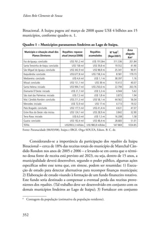 Edson Belo Clemente de Souza 
Binacional. A Itaipu pagou até março de 2008 quase US$ 4 bilhões aos 15 
municípios, conforme quadro n. 1. 
Quadro 1 – Municípios paranaenses lindeiros ao Lago de Itaipu. 
Município e situação atual dos 
352 
Planos Diretores 
Royalties: repasse 
atual (março/2008) 
Royalties 
acumulados 
Nº hab6. 
(Ibge/2007) 
Área 
alagada 
Km² 
Foz do Iguaçu: concluído US$ 761,2 mil US$ 191,8mi 311.336 201.84 
Santa Terezinha de Itaipu: concluído US$ 158 mil US$ 39,8 mi 19.552 41.90 
São Miguel do Iguaçu: concluído US$ 342,9 mil US$ 98,8 mi 25.341 90.91 
Itaipulândia: concluído US$ 677,8 mil US$ 158,3 mi 8.581 179.73 
Medianeira: concluído US$ 4,4 mil US$ 1,1 mi 38.397 1.16 
Missal: concluído US$ 151,1 mil US$ 38 mi 10.412 40.07 
Santa Helena: iniciado US$ 994,7 mil US$ 250,6 mi 22.794 263.76 
Diamante D’Oeste: iniciado US$ 21,7 mil US$ 5,3 mi 4.944 5.62 
São José das Palmeiras: iniciado US$ 7,3 mil US$ 1,8 mi 3.873 1.94 
Mal. Cândido Rondon: concluído US$ 211,3 mil US$ 58,1 mi 44.562 56.04 
Mercedes: iniciado US$ 72,9 mil US$ 17 mi 4.713 19.32 
Pato Bragado: concluído US$ 177,5 mil US$ 41,4 mi 4.631 47.07 
Entre Rios do Oeste: não iniciou US$ 124,1 mil US$ 28,9 mi 3.842 32.90 
Terra Roxa: iniciado US$ 6,0 mil US$ 1,5 mi 16.208 1.58 
Guaíra: concluído US$ 192,4 mil US$ 48,4 mi 28.683 51.01 
TOTAL US$3903,3 milhões US$ 980,8 milhões 547.869 1034.85 
Fonte: Paranacidade (06/03/08), Itaipu e IBGE. Org.: SOUZA, Edson. B. C. de. 
Considerando-se a importância da participação dos royalties da Itaipu 
Binacional – cerca de 18% das receitas totais do município de Marechal Cân-dido 
Rondon nos anos de 2005 e 2006 – e levando-se em conta que o térmi-no 
dessa fonte de receita está previsto até 2023, ou seja, dentro de 15 anos, a 
municipalidade deverá desenvolver, segundo o poder público, algumas ações 
específicas sobre esse tema que, em síntese, podem ser resumidas: 1) Execu-ção 
de estudo para detectar alternativas para recompor finanças municipais; 
2) Elaboração de estudo visando à formação de um fundo financeiro rotativo. 
Este fundo seria destinado a compensar a eventual perda das receitas prove-nientes 
dos royalties. (Tal trabalho deve ser desenvolvido em conjunto com os 
demais municípios lindeiros ao Lago de Itaipu); 3) Fortalecer em conjunto 
Contagem da população (estimativa da população residente). 
 