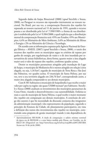 Edson Belo Clemente de Souza 
354 
Segundo dados da Itaipu Binacional (2008) (apud Sterchile e Souza, 
2008), no Paraguai os recursos são repassados inteiramente ao tesouro na-cional. 
No Brasil, por sua vez, a compensação financeira dos royalties foi 
repassada ao tesouro nacional até 11 de janeiro de 1991, quando o recurso 
passou a ser distribuído pela Lei nº 7.990/1989 e a forma de sua distribui-ção 
é estabelecida pela Lei nº 9.984/2000, a qual explicita que a distribuição 
mensal da compensação financeira será: 45% aos Estados; 45% aos Municí-pios; 
4,4% ao Ministério do Meio Ambiente; 3,6% ao Ministério de Minas 
e Energia e 2% ao Ministério de Ciência e Tecnologia. 
De acordo com as informações expostas pela Agência Nacional de Ener-gia 
Elétrica – ANEEL (2007) (apud Sterchile e Souza, 2008), o rateio dos 
recursos dos royalties entre os municípios segue os critérios de repasse por 
ganho de energia, por regularização de vazão e o de área inundada por re-servatórios 
de usinas hidrelétricas, desta forma, quanto maior a área alagada 
maior será o valor do repasse dos royalties, conforme quadro acima. 
Dentre os municípios paranaenses atingidos pela inundação do Lago 
de Itaipu, o município de Medianeira foi o menos atingido em relação à área 
alagada, ou seja, 1,16 km², seguido do município de Terra Roxa e São José 
das Palmeiras, ver quadro acima. O município de Santa Helena, por sua 
vez, teve o seu território alagado em 236,76 km², correspondendo assim, a 
maior área alagada comparando-se aos demais municípios. 
Com 8.581 habitantes o município de Itaipulândia é que recebe o maior 
valor per capita na região: são quase US$80 mensais por habitante. Sterchi-le 
e Souza (2008) analisam os investimentos dos municípios paranaenses da 
Costa Oeste, visando o desenvolvimento e sua sustentabilidade. Enfatiza-se 
mais o caso do município de Santa Helena, o qual recebe o maior montante 
dos royalties em comparação aos demais municípios. A conclusão do arti-go 
dos autores é que há necessidade da discussão conjunta dos integrantes 
da administração municipal e dos representantes da população, seguindo o 
princípio do Estatuto da Cidade, do planejamento participativo, em vista 
a definição dos rumos dos investimentos dos royalties no município, cons-truindo 
uma proposta de gestão municipal visando à não dependência do 
Aproximadamente R$136,00. A título de comparação: o salário mínimo nominal 
da época era de R$350,00 e a cesta básica medida pelo Dieese, em Curitiba, era de 
R$227,58 (Disponível em http://www.fieese.org.br/rel/rac/trajul08.xml#CURITIBA 
Acesso em 10 de jul.de 2008). 
 