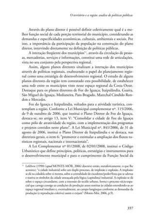 O território e a região: análise de políticas públicas 
Através do plano diretor é possível definir coletivamente qual é a me-lhor 
função social de cada porção territorial do município, considerando as 
demandas e especificidades econômicas, culturais, ambientais e sociais. Por 
isso, a importância da participação da população na construção do plano 
diretor, intervindo diretamente na definição de políticas públicas. 
A interação freqüente dos municípios11, através da circulação de pesso-as, 
mercadorias, serviços e informações, constitui uma rede de articulações, 
vista no seu conjunto pela perspectiva regional. 
Assim, alguns planos diretores sinalizam a interação dos municípios 
através de políticas regionais, enaltecendo o papel do planejamento regio-nal 
como uma estratégia de desenvolvimento regional. O estudo de alguns 
planos diretores da região tem constatado esta possibilidade, de estabelecer 
uma rede entre os municípios visto nesse espaço regional da Costa Oeste. 
Destaque para os planos diretores de Foz do Iguaçu, Itaipulândia, Guaíra, 
São Miguel do Iguaçu, Medianeira, Pato Bragado, Marechal Cândido Ron-don 
e Mercedes. 
Foz do Iguaçu e Itaipulândia, voltados para a atividade turística, con-templam 
a região. Conforme a Lei Municipal complementar nº. 115/2006, 
de 9 de outubro de 2006, que institui o Plano Diretor de Foz do Iguaçu, 
destaca-se, no artigo 13, item V: “Consolidar a cidade de Foz do Iguaçu 
como pólo de atratividade da região, com a implementação dos programas 
e projetos contidos neste plano”. A Lei Municipal nº. 841/2006, de 31 de 
agosto de 2006, institui o Plano Diretor de Itaipulândia e se destaca, nas 
diretrizes gerais, o item 6: “promover e estimular a ampliação dos fluxos tu-rísticos 
regionais, nacionais e internacionais”. 
A Lei Complementar nº 01/2008, de 02/01/2008, institui o Código 
Urbanístico que define princípios, políticas, estratégias e instrumentos para 
o desenvolvimento municipal e para o cumprimento da Função Social da 
11 Lefebvre (1990) (apud MONTE-MÓR, 2006) descreve então, metaforicamente, o que lhe 
acontece: “a cidade industrial sofre um duplo processo, de implosão e explosão. A implosão 
se dá na cidadela sobre si mesma, sobre a centralidade do excedente/poder/festa que se adensa 
e reativa os símbolos da cidade ameaçada pela lógica (capitalista) industrial. A explosão se dá 
sobre o espaço circundante, com a extensão do tecido urbano, forma e processo sócio-espa-cial 
que carrega consigo as condições de produção antes restritas às cidades estendendo-as ao 
espaço regional imediato e, eventualmente, ao campo longínquo conforme as demandas da 
produção (e reprodução coletiva) assim o exijam” (Monte-Mór, 2006, p.9). 
357 
 