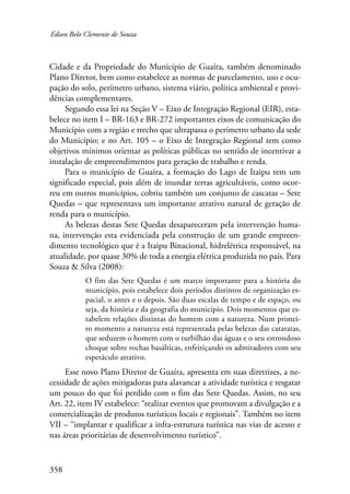 Edson Belo Clemente de Souza 
Cidade e da Propriedade do Município de Guaíra, também denominado 
Plano Diretor, bem como estabelece as normas de parcelamento, uso e ocu-pação 
358 
do solo, perímetro urbano, sistema viário, política ambiental e provi-dências 
complementares. 
Segundo essa lei na Seção V – Eixo de Integração Regional (EIR), esta-belece 
no item I – BR-163 e BR-272 importantes eixos de comunicação do 
Município com a região e trecho que ultrapassa o perímetro urbano da sede 
do Município; e no Art. 105 – o Eixo de Integração Regional tem como 
objetivos mínimos orientar as políticas públicas no sentido de incentivar a 
instalação de empreendimentos para geração de trabalho e renda. 
Para o município de Guaíra, a formação do Lago de Itaipu tem um 
significado especial, pois além de inundar terras agricultáveis, como ocor-reu 
em outros municípios, cobriu também um conjunto de cascatas – Sete 
Quedas – que representava um importante atrativo natural de geração de 
renda para o município. 
As belezas destas Sete Quedas desapareceram pela intervenção huma-na, 
intervenção esta evidenciada pela construção de um grande empreen-dimento 
tecnológico que é a Itaipu Binacional, hidrelétrica responsável, na 
atua­lidade, 
por quase 30% de toda a energia elétrica produzida no país. Para 
Souza & Silva (2008): 
O fim das Sete Quedas é um marco importante para a história do 
município, pois estabelece dois períodos distintos de organização es-pacial, 
o antes e o depois. São duas escalas de tempo e de espaço, ou 
seja, da história e da geografia do município. Dois momentos que es-tabelem 
relações distintas do homem com a natureza. Num primei-ro 
momento a natureza está representada pelas belezas das cataratas, 
que seduzem o homem com o turbilhão das águas e o seu estrondoso 
choque sobre rochas basálticas, enfeitiçando os admiradores com seu 
espetáculo atrativo. 
Esse novo Plano Diretor de Guaíra, apresenta em suas diretrizes, a ne-cessidade 
de ações mitigadoras para alavancar a atividade turística e resgatar 
um pouco do que foi perdido com o fim das Sete Quedas. Assim, no seu 
Art. 22, item IV estabelece: “realizar eventos que promovam a divulgação e a 
comercialização de produtos turísticos locais e regionais”. Também no item 
VII – “implantar e qualificar a infra-estrutura turística nas vias de acesso e 
nas áreas prioritárias de desenvolvimento turístico”. 
 