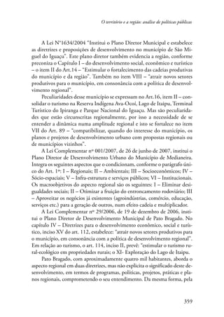 O território e a região: análise de políticas públicas 
A Lei N°1634/2004 “Institui o Plano Diretor Municipal e estabelece 
as diretrizes e proposições de desenvolvimento no município de São Mi-guel 
do Iguaçu”. Este plano diretor também evidencia a região, conforme 
preconiza o Capítulo I – do desenvolvimento social, econômico e turístico 
– o item II do Art.14 – “Estimular o fortalecimento das cadeias produtivas 
do município e da região”. Também no item VIII – “atrair novos setores 
produtivos para o município, em consonância com a política de desenvol-vimento 
359 
regional”. 
Peculiaridades desse município se expressam no Art.16, item II – con-solidar 
o turismo na Reserva Indígena Ava-Ocoí, Lago de Itaipu, Terminal 
Turístico do Ipiranga e Parque Nacional do Iguaçu. Mas são peculiarida-des 
que estão circunscritas regionalmente, por isso a necessidade de se 
entender a dinâmica numa amplitude regional e isto se fortalece no item 
VII do Art. 89 – “compatibilizar, quando do interesse do município, os 
planos e projetos de desenvolvimento urbano com propostas regionais ou 
de municípios vizinhos”. 
A Lei Complementar nº 001/2007, de 26 de junho de 2007, institui o 
Plano Diretor de Desenvolvimento Urbano do Município de Medianeira. 
Integra os seguintes aspectos que o condicionam, conforme o parágrafo úni-co 
do Art. 1º: I – Regionais; II – Ambientais; III – Socioeconômicos; IV – 
Sócio-espaciais; V – Infra-estrutura e serviços públicos; VI – Institucionais. 
Os macroobjetivos do aspecto regional são os seguintes: I – Eliminar desi-gualdades 
sociais; II – Otimizar a fruição do entroncamento rodoviário; III 
– Aproveitar os negócios já existentes (agroindústrias, comércio, educação, 
serviços etc.) para a geração de outros, num efeito cadeia e multiplicador. 
A Lei Complementar nº 29/2006, de 19 de dezembro de 2006, insti-tui 
o Plano Diretor de Desenvolvimento Municipal de Pato Bragado. No 
capítulo IV – Diretrizes para o desenvolvimento econômico, social e turís-tico, 
inciso XV do art. 112, estabelece: “atrair novos setores produtivos para 
o município, em consonância com a política de desenvolvimento regional”. 
Em relação ao turismo, o art. 114, inciso II, prevê: “estimular o turismo ru-ral- 
ecológico em propriedades rurais; o XI- Exploração do Lago de Itaipu. 
Pato Bragado, com aproximadamente quatro mil habitantes, aborda o 
aspecto regional em duas diretrizes, mas não explicita o significado deste de-senvolvimento, 
em termos de programas, políticas, projetos, práticas e pla-nos 
regionais, comprometendo o seu entendimento. Da mesma forma, pela 
 