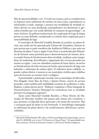 Edson Belo Clemente de Souza 
falta de operacionalidade, o art. 114 não traz avanços, pois se considerarmos 
os impactos sócio-ambientais do turismo em áreas rurais, especialmente os 
relacionados à renda, emprego e naturais esta modalidade de atividade tu-rística 
360 
deveria ser mais ponderada, principalmente em detrimento à agri-cultura 
familiar que vem sendo debatida no conjunto da agroecologia12, na 
seara, inclusive, de políticas institucionais. Já a exploração do Lago de Itaipu 
precisa ser mais definida, considerando os critérios desta exploração para a 
sustentabilidade do lago. 
O município de Marechal Cândido Rondon já concluiu seu plano di-retor, 
mas ainda não foi aprovado pela Câmara dos Vereadores. Existem al-guns 
pontos que se pode considerar das Audiências Públicas e que estão nas 
diretrizes do plano. Como a região Costa Oeste é reconhecida pelo Ministé-rio 
do Turismo como prioritária para o desenvolvimento do turismo, deve-se 
estudar formas de fortalecimento desta atividade, mediante ações integra-doras 
de marketing, diversificação e organização dos serviços prestados aos 
turistas na região – com um calendário conjunto de festas típicas, incentivo 
ao fortalecimento da infra-estrutura de hotéis, aproveitamento do lago com 
balneário e valorização da cultura típica. O indicativo desta realidade, se-gundo 
o plano diretor, é associar-se aos municípios vizinhos para viabilizar 
ações de incentivo ao turismo rural e ecológico. 
A proximidade e polarização exercida com os municípios de Mercedes, 
Pato Bragado, Entre Rios do Oeste e Quatro Pontes, através de serviços 
prestados, como também pela mobilidade constante de acadêmicos e traba-lhadores, 
o plano diretor prevê: “Elaborar e implantar o Plano Integrado de 
Desenvolvimento Turístico Municipal em consonância com as atividades 
previstas nos programas regionais”. 
Assim como Marechal Cândido Rondon, o Plano Diretor do Mu-nicípio 
de Mercedes também não passou pela câmara dos vereadores, e 
que, portanto, só depende dessa aprovação e da sanção do executivo. Mas 
a concepção geral do plano já está formatada. A metodologia empregada 
na elaboração do plano diretor é de condicionantes, deficiências e poten-cialidades. 
12 Marechal Cândido Rondon-PR, sediou o III Encontro Regional de Agroecologia, entre os 
dias 05 e 06/06/08, com o tema “Os Venenos em Nossos Pratos”. Na oportunidade tam-bém 
aconteceu a II Feira de Sementes Crioulas e a XI Feria de Produtos Orgânicos. 
 