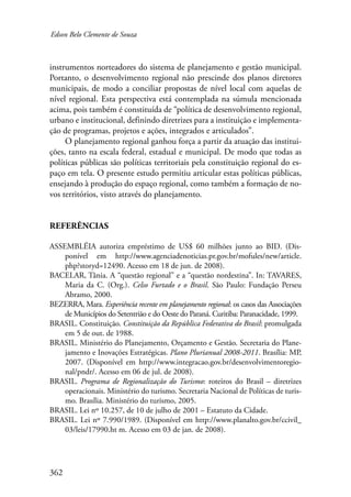 Edson Belo Clemente de Souza 
instrumentos norteadores do sistema de planejamento e gestão municipal. 
Portanto, o desenvolvimento regional não prescinde dos planos diretores 
municipais, de modo a conciliar propostas de nível local com aquelas de 
nível regional. Esta perspectiva está contemplada na súmula mencionada 
acima, pois também é constituída de “política de desenvolvimento regional, 
urbano e institucional, definindo diretrizes para a instituição e implementa-ção 
362 
de programas, projetos e ações, integrados e articulados”. 
O planejamento regional ganhou força a partir da atuação das institui-ções, 
tanto na escala federal, estadual e municipal. De modo que todas as 
políticas públicas são políticas territoriais pela constituição regional do es-paço 
em tela. O presente estudo permitiu articular estas políticas públicas, 
ensejando à produção do espaço regional, como também a formação de no-vos 
territórios, visto através do planejamento. 
Referências 
ASSEMBLÉIA autoriza empréstimo de US$ 60 milhões junto ao BID. (Dis-ponível 
em http://www.agenciadenoticias.pr.gov.br/mofules/new/article. 
php?storyd=12490. Acesso em 18 de jun. de 2008). 
BACELAR, Tânia. A “questão regional” e a “questão nordestina”. In: TAVARES, 
Maria da C. (Org.). Celso Furtado e o Brasil. São Paulo: Fundação Perseu 
Abramo, 2000. 
BEZERRA, Mara. Experiência recente em planejamento regional: os casos das Associações 
de Municípios do Setentrião e do Oeste do Paraná. Curitiba: Paranacidade, 1999. 
BRASIL. Constituição. Constituição da República Federativa do Brasil: promulgada 
em 5 de out. de 1988. 
BRASIL. Ministério do Planejamento, Orçamento e Gestão. Secretaria do Plane-jamento 
e Inovações Estratégicas. Plano Plurianual 2008-2011. Brasília: MP, 
2007. (Disponível em http://www.integracao.gov.br/desenvolvimentoregio-nal/ 
pndr/. Acesso em 06 de jul. de 2008). 
BRASIL. Programa de Regionalização do Turismo: roteiros do Brasil – diretrizes 
operacionais. Ministério do turismo. Secretaria Nacional de Políticas de turis-mo. 
Brasília. Ministério do turismo, 2005. 
BRASIL. Lei nº 10.257, de 10 de julho de 2001 – Estatuto da Cidade. 
BRASIL. Lei nº 7.990/1989. (Disponível em http://www.planalto.gov.br/ccivil_ 
03/leis/17990.ht m. Acesso em 03 de jan. de 2008). 
 