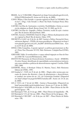 O território e a região: análise de políticas públicas 
BRASIL. Lei nº 9.984/2000. (Disponível em https://www.planalto.gov.br/ccivil­_ 
363 
03/leis/L9984,htm#art29. Acesso em 03 de jan. de 2008). 
CANO, Wilson. Celso Furtado e a questão regional no Brasil. In TAVARES, Ma-ria 
da C. (Org.). Celso Furtado e o Brasil. São Paulo: Fundação Perseu Abra-mo, 
2000. 
CASTRO, Iná Elias de. Instituições e território. Possibilidades e limites ao exercí-cio 
da cidadania no Brasil, Revista Geosul, Vol. 19, 2003, pp.16-32. 
CASTRO, Iná Elias de. Geografia e Política: Território, escalas de ação e institui-ções. 
Rio de Janeiro: Bertrand Brasil, 2005. 
CINTRA, Antonio e HADDAD, Paulo R. (Orgs.). Dilemas do planejamento urba-no 
e regional no Brasil. Rio de Janeiro: Zahar, 1978. 
DECRETO nº 6.047, de 22 de fev. de 2007. Institui a Política Nacional de Desen-volvimento 
Regional – PNDR e dá outras providências. (Disponível em http:// 
www.planalto.gov.br/ccivil_03/_Ato2007-2010/Decreto/D6047.htm. Aces-so 
em 07 de jul. de 2008). 
DINIZ, Clélio Campolina. A questão regional e as políticas governamentais no Bra-sil. 
(Texto Para Discussão Nº159). Belo Horizonte: Cedeplar/Face/UFMG, 
2001. 
GREGORY, Valdir. Os eurobrasileiros e o espaço colonial migrações no Oeste do Para-ná 
(1940-70). Cascavel,PR:Edunioeste, 2002. 
INSTITUTO Paranaense de Desenvolvimento Econômico e Social – IPARDES. 
Os vários Paranás: identificação de espacialidades socioeconômicas-institucio-nais 
como subsídios a políticas de desenvolvimento regional. Curitiba, IPAR-DES, 
2006. 
LEFEBVRE, Henry. A Revolução Urbana (S. Martins, Trans.). Belo Horizonte: 
Editora da UFMG, 1999. 
LEI Estadual n°. 15229, de 25 de jul. de 2006 – Dispõe sobre normas para exe-cução 
do sistema das diretrizes e bases do planejamento e desenvolvimen-to 
estadual, nos termos do art. 141, da Constituição Estadual. (Disponível 
em http//:celepar7cta.pr.gov.br/SEEG/sumulas.ndf/. Acesso em 24 de jun. 
de 2008). 
LEI nº 15211, de 17 de jul. de 2006 – Institui o Paranacidade. (Disponível em 
http//:paranacidade.org.br/modules/news/. Acesso em 27 de jun. de 2008). 
LEI Municipal nº 1634/2004, de 29 de dez. de 2004 – Plano Diretor de São Mi-guel 
do Iguaçu – PR. 
LEI Municipal nº 841, de 31 de ago. 2006 – Plano Diretor de Itaipulândia – PR. 
LEI Municipal nº 115, de 9 de out. 2006 – Plano Diretor de Foz do Iguaçu – PR. 
LEI Municipal nº 001/2007 – de 26 de jun. de 2007 – Plano Diretor de Media-neira 
– PR. 
 