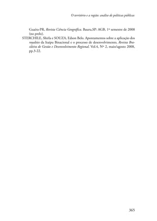 O território e a região: análise de políticas públicas 
Guaíra-PR, Revista Ciência Geográfica. Bauru,SP: AGB, 1º semestre de 2008 
(no prelo). 
STERCHILE, Shirla e SOUZA, Edson Belo. Apontamentos sobre a aplicação dos 
royalties da Itaipu Binacional e o processo de desenvolvimento, Revista Bra-sileira 
de Gestão e Desenvolvimento Regional. Vol.4, Nº 2, maio/agosto 2008, 
365 
pp.3-22. 
 