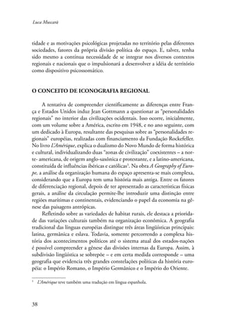 Luca Muscarà 
tidade e as motivações psicológicas projetadas no território pelas diferentes 
sociedades, fatores da própria divisão política do espaço. E, talvez, tenha 
sido mesmo a contínua necessidade de se integrar nos diversos contextos 
regionais e nacionais que o impulsionará a desenvolver a idéia de território 
como dispositivo psicossomático. 
O conceito de iconografia regional 
A tentativa de compreender cientificamente as diferenças entre Fran-ça 
e Estados Unidos induz Jean Gottmann a questionar as “personalidades 
regionais” no interior das civilizações ocidentais. Isso ocorre, inicialmente, 
com um volume sobre a América, escrito em 1948, e no ano seguinte, com 
um dedicado à Europa, resultante das pesquisas sobre as “personalidades re-gionais” 
38 
européias, realizadas com financiamento da Fundação Rockefeller. 
No livro L’Amérique, explica o dualismo do Novo Mundo de forma histórica 
e cultural, individualizando duas “zonas de civilização” coexistentes – a nor-te- 
americana, de origem anglo-saxônica e protestante, e a latino-americana, 
constituída de influências ibéricas e católicas . Na obra A Geography of Euro-pe, 
a análise da organização humana do espaço apresenta-se mais complexa, 
considerando que a Europa tem uma história mais antiga. Entre os fatores 
de diferenciação regional, depois de ter apresentado as características físicas 
gerais, a análise da circulação permite-lhe introduzir uma distinção entre 
regiões marítimas e continentais, evidenciando o papel da economia na gê-nese 
das paisagens antrópicas. 
Refletindo sobre as variedades de habitat rurais, ele destaca a priorida-de 
das variações culturais também na organização econômica. A geografia 
tradicional das línguas européias distingue três áreas lingüísticas principais: 
latina, germânica e eslava. Todavia, somente percorrendo a complexa his-tória 
dos acontecimentos políticos até o sistema atual dos estados-nações 
é possível compreender a gênese das divisões internas da Europa. Assim, à 
subdivisão lingüística se sobrepõe – e em certa medida corresponde – uma 
geografia que evidencia três grandes constelações políticas da história euro-péia: 
o Império Romano, o Império Germânico e o Império do Oriente. 
L’Amérique teve também uma tradução em língua espanhola. 
 