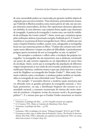 A heurística de Jean Gottmann: um dispositivo psicossomático 
de uma comunidade podem ser conservadas por gerações também depois de 
migrações para um novo território. “Estes elementos, particularmente tenazes, 
que Vidal [de la Blache] considera como muitos gêneros de vida, não são sem-pre 
elementos conservadores, de freio. Eles representam elementos adjacentes 
aos símbolos, às vezes abstratos, cujo conjunto forma aquilo a que chamamos 
de iconografia. A potência da iconografia é, muitas vezes, um sinal de vitalida-de 
da civilização; ela é muito variável” . Assim, ocorre que a resistência oposta 
pelas civilizações asiáticas à penetração européia, lembrada por E. F. Gautier10, 
manifesta-se na presença de fortes iconografias locais. Talvez, também por esta 
razão o Império britânico escolheu, muitas vezes, salvaguardar as iconografias 
locais nas suas numerosas posses na África: “O plano dos contatos entre civili-zações 
muito diferentes é sempre um plano de dificuldade: é particularmente 
41 
perigoso querer reconstruir do zero as iconografias, ou seja, os espíritos”11. 
Tais exemplos o conduzem a refletir sobre a circulação das próprias ico-nografias: 
“as iconografias não são inamovíveis, mas se deslocam, envolvendo 
um pouco de cada corrente migratória ou em dependência de outros fatos 
da circulação. Assim, ocorre que as iconografias das populações de diferentes 
origens interpenetram-se nos crisóis do novo mundo, produzindo curiosas es-tratificações 
históricas, conforme mostra o peso que ainda hoje tem o estrato 
social do Mayflower na iconografia dos Estados Unidos”12. Mais tarde, Gott-mann 
evidencia como a circulação e a mudança podem também ser introdu-zidos 
na iconografia de uma coletividade como “forma dinâmica”13. 
Por exemplo: “é necessário observar a moderna nação americana para 
ver afirmado entre os grandes princípios da iconografia nacional, a ‘revo-lução 
permanente’, ou seja, a distribuição freqüente dos recursos na co-munidade 
nacional, a constante reconstrução do sistema dos meios mate-riais 
de existência, a freqüente revisão da estrutura social e do personagem 
político”14. E o mesmo peso que os Estados Unidos assumiram no interior 
Gottmann, La politique des États…, p.153. Os grifos constam nos originais. 
10 E. F. Gautier, 1931, Moeurs et Coutumes des Musulmans, Paris, Payot. 
11 Gottmann, La politique des États…, p.158. 
12 Ibid. 
13 Gottmann, 1963, La politique et le concret, “Politique Etrangère” 28 (4-5), pp.273-302. 
14 Gottmann se refere, aqui, à célebre obra de Frederick J. Turner, The Frontier in American 
History, New York, 1920 e, sobretudo, aos capítulos escritos depois de 1910 e em outras 
obras mais recentes. A citação é da p. 63. 
 