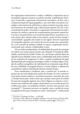 Luca Muscarà 
das organizações internacionais o conduz a sublinhar a importância que as 
iconografias regionais assumem na política mundial. A globalização ameri-cana, 
42 
envolvendo a organização internacional, contradiz-se, de fato, com a 
compartimentação do espaço geográfico e, por outro lado, esta aporia é on-tológica: 
cada tentativa de uniformizar o espaço constitui um perigo, pois o 
funcionamento da sociedade exige a diferenciação regional. Por isso, a des-centralização 
do poder é necessária e a organização internacional tem todo o 
interesse em conhecer a gestão dos compartimentos para poder respeitá-los. 
E ao fazer, não pode limitar-se ao estudo dos dados físicos, econômicos e so-ciais, 
porém, deve valorizar todas as suas relações a ponto de fazer emergir a 
“personalidade” geográfica dos estados ou das regiões. Somente respeitando 
as iconografias regionais, com matizes diversas de acordo com a proximida-de 
e com a posição de qualquer unidade no espaço, a organização interna-cional 
pode, pois, reforçar a solidariedade na base. 
De um modo interdependente, tal solidariedade deve partir da concepção 
de coabitar num mesmo espaço terrestre, que é limitado. O exemplo de solida-riedade 
continental dos Estados Unidos, ou o da Europa ocidental depois da 
Segunda Guerra Mundial, mostra como a solidariedade pode derivar também 
de um sentimento de insegurança. E, talvez, a própria consideração do papel 
desempenhado pela insegurança psicológica o induz a considerar alguns exem-plos 
de conflitos iconográficos: do individual de um missionário negro dividi-do 
entre a fidelidade à iconografia africana e à missão religiosa, à explosão dos 
nacionalismos asiáticos induzida pelo domínio colonial europeu. 
Essas considerações o conduzem, pois, a concluir que “as atitudes re-gionais 
não são tanto ditadas pela posição dos Estados em certo continente 
como pelos sistemas políticos e econômicos presentes e passados dos quais 
os Estados fazem parte. Pode-se dizer que a posição numa parte do mundo 
faz parte da iconografia regional, mas o fator religioso ou cultural, o ressen-timento 
nos confrontos dos antigos colonizadores ou os acordos de paz nos 
conflitos das nações, em problemas similares, são bem mais potentes nessa 
iconografia”15. Gottmann precisará, em seguida, como a escolha do termo 
iconografia foi feita para contrapor ao termo “iconoclastia”16, evidenciando 
15 Gottmann, La politique des États…, p.199-200. 
16 Gottmann, 1955, Eléments de Géographie Politique (Cours de l’Institut d’Etudes Politi-ques 
1954-5), Paris Les Cours de Droit, 2 fascicules, aprile/maggio, 1955, p.175. 
 