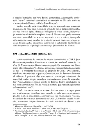 A heurística de Jean Gottmann: um dispositivo psicossomático 
o papel de autodefesa por parte de uma comunidade. A iconografia consti-tui 
a “âncora” comum da comunidade no território; na falta dela, arrisca-se 
43 
a um relativo declínio da unidade de coabitação17. 
Assim, quando uma comunidade sente-se ameaçada com excessivas 
mudanças, ela pode opor resistência apelando para a própria iconografia, 
que não somente age na identidade reforçando a coesão interna, mas prote-ge 
a comunidade também no plano espacial. Nesses casos, pode acontecer 
que uma comunidade, ao se sentir ameaçada, venere a própria iconografia 
até o caso extremo de expulsar do território nacional os estrangeiros porta-dores 
de iconografias diferentes e determinar o fechamento das fronteiras 
com o objetivo de se proteger das mudanças provenientes do exterior. 
Um detalhamento biográfico 
Aproximando-se do término do terceiro contrato com o CNRS, Jean 
Gottmann espera obter, finalmente, a promoção a maítre de recherche, po-rém, 
De Martonne, que já estava doente, propõe-lhe um acordo que Gott-mann 
não pôde aceitar: “[…] tendo apresentado minha solicitação, no verão 
de 1951, o presidente da comissão de geografia do CNRS, De Martonne, 
me chama para me dizer: ‘a questão, Gottmann, não é a de nomeá-lo maítre 
de recherche. A questão é saber se se renova o contrato por pelo menos três 
anos. E devo dizer-te que, quando se pronuncia o seu nome, há uma rebe-lião’. 
Assim, ele me propõe um acordo: no decorrer dos três anos futuros, eu 
não teria que viajar para fora da França e não teria que publicar argumentos 
diferentes do da tese”18. 
Tendo em conta a rede de relações internacionais e a ampla gama 
dos seus interesses científicos que, naquele período, estavam sendo am-pliados, 
também em direção ao aménagement e ao planejamento regional, 
no âmbito da comissão homônima da UGI19, Gottmann decide renun-ciar, 
pelo menos temporariamente, à carreira acadêmica na França e, em 
17 Gottmann, Eléments de Géographie…, pp.199-200. 
18 Robic e Tissier, 1994, Entretiens d’Oxford, Paris, CNRS-EHGO, pp.21-2. 
19 Gottmann, A. Sestini, O. Tulippe E. C. Wittatts e M. A. Vila, 1952, L’Aménagement de 
l’Espace: Planification régionale et góegraphie. “Cahiers de la Fondation Nationale des Sci-ences 
Politiques”, n. 32, Paris, Librairie Armand Colin, 140 p. 
 