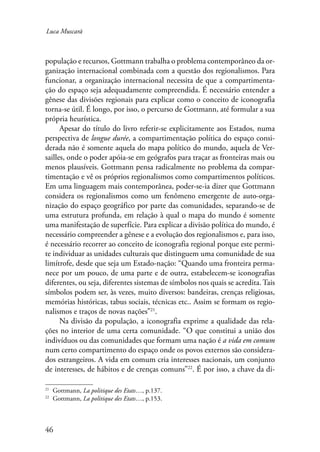 Luca Muscarà 
população e recursos, Gottmann trabalha o problema contemporâneo da or-ganização 
46 
internacional combinada com a questão dos regionalismos. Para 
funcionar, a organização internacional necessita de que a compartimenta-ção 
do espaço seja adequadamente compreendida. É necessário entender a 
gênese das divisões regionais para explicar como o conceito de iconografia 
torna-se útil. É longo, por isso, o percurso de Gottmann, até formular a sua 
própria heurística. 
Apesar do título do livro referir-se explicitamente aos Estados, numa 
perspectiva de longue durée, a compartimentação política do espaço consi-derada 
não é somente aquela do mapa político do mundo, aquela de Ver-sailles, 
onde o poder apóia-se em geógrafos para traçar as fronteiras mais ou 
menos plausíveis. Gottmann pensa radicalmente no problema da compar-timentação 
e vê os próprios regionalismos como compartimentos políticos. 
Em uma linguagem mais contemporânea, poder-se-ia dizer que Gottmann 
considera os regionalismos como um fenômeno emergente de auto-orga-nização 
do espaço geográfico por parte das comunidades, separando-se de 
uma estrutura profunda, em relação à qual o mapa do mundo é somente 
uma manifestação de superfície. Para explicar a divisão política do mundo, é 
necessário compreender a gênese e a evolução dos regionalismos e, para isso, 
é necessário recorrer ao conceito de iconografia regional porque este permi-te 
individuar as unidades culturais que distinguem uma comunidade de sua 
limítrofe, desde que seja um Estado-nação: “Quando uma fronteira perma-nece 
por um pouco, de uma parte e de outra, estabelecem-se iconografias 
diferentes, ou seja, diferentes sistemas de símbolos nos quais se acredita. Tais 
símbolos podem ser, às vezes, muito diversos: bandeiras, crenças religiosas, 
memórias históricas, tabus sociais, técnicas etc.. Assim se formam os regio-nalismos 
e traços de novas nações”21. 
Na divisão da população, a iconografia exprime a qualidade das rela-ções 
no interior de uma certa comunidade. “O que constitui a união dos 
indivíduos ou das comunidades que formam uma nação é a vida em comum 
num certo compartimento do espaço onde os povos externos são considera-dos 
estrangeiros. A vida em comum cria interesses nacionais, um conjunto 
de interesses, de hábitos e de crenças comuns”22. É por isso, a chave da di- 
21 Gottmann, La politique des Etats…, p.137. 
22 Gottmann, La politique des Etats…, p.153. 
 