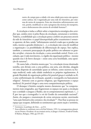 Luca Muscarà 
48 
outro, do campo para a cidade e de uma cidade para outra não aparece 
como caótica: ela é organizada por uma rede de itinerários, por siste-mas 
de meios de transporte. Estes são itinerários suficientemente está-veis, 
porém, modificam-se com o progresso das técnicas de transporte, 
com o deslocamento dos centros de atividade humana24. 
A circulação o induz a refletir sobre a importância estratégica dos carre-four 
que, unidos entre si pelos fluxos da circulação, estruturam o território. 
Todavia, a estabilidade que a circulação parece conferir aos processos através 
da rede de itinerários e o papel desempenhado pelos cruzamentos é somen-te 
aparente, de fato, sendo “infinitamente sensível a tudo que se produz nas 
redes, mesmo a grandes distâncias […], a circulação não cessa de modificar 
a organização e as possibilidades de diferenciação do espaço. Isso explica, 
também, a constante preocupação do poder político em submeter os gran-des 
carrefour, criaturas da circulação, a uma autoridade estável. Entre a cir-culação, 
que é toda movimento, e a rigidez da organização política – mesmo 
quando esta é de breve duração – existe uma certa hostilidade, uma oposi-ção 
de natureza”. 
De outro lado, a história mostra que: “se a circulação tivesse dominado 
sozinha, sem divisão com a cena política, esta seria, sem dúvidas, alargada 
em uma dispersão de autoridades quase ao infinito, como ocorrera na Eu-ropa 
medieval, onde cada cidade estabelecia os próprios regulamentos. A 
grande liberdade de organização política foi possível graças à unidade na fé, 
a uma uniformização da civilização, quando a iconografia era basicamente 
religiosa”. Somente com as guerras religiosas, que fragmentaram o espaço 
medieval, foi possível chegar a uma nova compartimentação política. 
O destaque à história européia mostra claramente que “os comporta-mentos 
mais estagnados, que fragmentam os espaços nos quais a circulação 
tece a unidade e assegura a fluidez, são os comportamentos espirituais. (…) 
É por isso que a iconografia é o nó de Gordio da comunidade nacional”. 
Assim, ela assegura a manutenção de certas estruturas sociais, exercitando 
“uma ação limitativa dos contatos e da circulação”25. Para fixar as pessoas no 
espaço que ocupam, definindo os sentimentos que unem nação e território, 
24 Gottmann, La politique des Etats…, p.214. 
25 Estas reflexões se combinam com as de Karl Schmitt, 1955, La contrapposizione planetá-ria 
tra Oriente e Occidente e la sua struttura storica, in Jünger e Schmitt, Il nodo di Gordio, 
Il Mulino, Bologna, 1983, pp.135-167. 
 