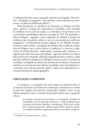 A heurística de Jean Gottmann: um dispositivo psicossomático 
“é indispensável fazer entrar a geografia regional na iconografia. Dessa for-ma, 
a iconografia, na geografia, é um obstáculo, como resistência ao movi-mento, 
um fator de estabilização política”26. 
Nessa perspectiva, as conclusões de Gottmann na Politique des États 
sobre a gênese e evolução dos regionalismos, entendidos como resultado 
da tendência de um setor do espaço a se individuar, reencontram-se com 
as orientações metodológicas descritas no artigo de 1947. Em particular, a 
idéia de Bérgson – segundo a qual a explicação da realidade é produto de 
tendências que não podem realizar-se sem ser contrastadas por tendências 
antagônicas – é reelaborada de maneira original. Se, no Méthode d’analyse, 
Gottmann tinha testado a conjugação do dualismo das tendências antagô-nicas 
de Bérgson com o milieu externo (o ambiente) e o interno (o orga-nismo) 
de Claude Bernard – substituindo o primeiro pela circulation e o 
segundo pela vida interna das coletividades – agora ele substitui esta última 
pelo conceito de iconografia. Aplicada à geografia humana e política, a idéia 
das duas tendências antagônicas de Bérgson articula-se, pois, em termos de 
circulação e iconografia ou mesmo dos sistemas de movimento e sistemas de 
resistência ao movimento (estas últimas entendidas como mais abstratas), é 
a interação entre estas que permite explicar a gênese dos regionalismos e a 
compartimentação do espaço geográfico. 
49 
Circulação e carrefour 
A circulação e a iconografia não estão sempre em oposição entre si: 
no decorrer da história, há formas de coordenação, justamente em virtude 
da ação dos carrefour. Isto permite compreender, também, como, na sua 
reflexão geográfica, dá-se a transição da geografia política para a geografia 
urbana. 
A circulação, princípio do movimento, e a iconografia, princípio de 
estabilidade, estão em oposição constante? (…) Não acreditamos que 
a oposição das funções impedisse a coordenação, já faz muito tempo. 
Esta coordenação garantiu a diferenciação rápida e eficaz da superfí-cie 
do globo; permitiu a organização política e sua solidez, asseguran- 
26 Gottmann, La politique des Etats…, p.221. 
 