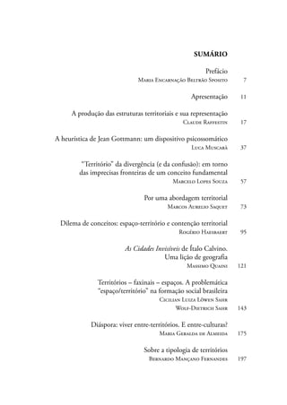 SUMÁRIO 
Prefácio 
Maria Encarnação Beltrão Sposito 7 
Apresentação 11 
A produção das estruturas territoriais e sua representação 
Claude Raffestin 17 
A heurística de Jean Gottmann: um dispositivo psicossomático 
Luca Muscarà 37 
“Território” da divergência (e da confusão): em torno 
das imprecisas fronteiras de um conceito fundamental 
Marcelo Lopes Souza 57 
Por uma abordagem territorial 
Marcos Aurelio Saquet 73 
Dilema de conceitos: espaço-território e contenção territorial 
Rogério Haesbaert 95 
As Cidades Invisíveis de Ítalo Calvino. 
Uma lição de geografia 
Massimo Quaini 121 
Territórios – faxinais – espaços. A problemática 
“espaço/território” na formação social brasileira 
Cicilian Luiza Löwen Sahr 
Wolf-Dietrich Sahr 143 
Diáspora: viver entre-territórios. E entre-culturas? 
Maria Geralda de Almeida 175 
Sobre a tipologia de territórios 
Bernardo Mançano Fernandes 197 
 