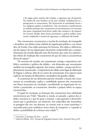 A heurística de Jean Gottmann: um dispositivo psicossomático 
e fez pagar, pelos usuários das estradas, a segurança que ela garantia. 
Na sombra de uma fortaleza ou de uma catedral, estabeleceram-se e 
prosperaram os comerciantes. Eles forneceram às autoridades locais e 
aos indígenas ganhos consideráveis. Tais mecanismos transformaram 
as melhores posições dos cruzamentos em investimentos, em interesses 
dos quais a população local devia cuidar (dos arredores e da riqueza). 
Os recursos obtidos dessa forma permitiram à polícia melhor arma-mento, 
51 
ampliando o sistema de segurança e a edificação do Estado. 
Nos cruzamentos, encontramos a reunião da circulação, da iconografia 
e da polícia, esta última como símbolo da organização política e, em nossos 
dias, do Estado. Essa tripla associação foi frutuosa. Ela explica a diferencia-ção 
do espaço e da sua organização; ela permite compreender que a compar-timentação 
do mundo depende mais das barreiras que estão nos espíritos e 
das órbitas de irradiação dos cruzamentos do que de todas as características 
físicas do espaço27. 
Do encontro de estradas, nos cruzamentos, emerge a importância sim-bólica, 
econômica e política das cidades – três dimensões que encontramos 
também nas iconografias regionais. Isso remete, também – porque não foi ex-plicitamente 
mencionada – à importância da cidade como lugar de elaboração 
de línguas e culturas, além de ser centro de comunicação. Este aspecto estará 
explícito nas funções de laboratório e incubadora das grandes cidades. 
A co-presença de tais dimensões permite entender a função dos cruza-mentos 
na centralização; explica a estabilidade aparente dos cruzamentos 
nos fluxos incessantes da circulação, contribuindo na organização do ter-ritório 
e permitindo, ao cruzamento, desenhar a própria órbita no espaço 
circunvizinho. 
O papel da circulação na formação dos cruzamentos fora sublinhado 
anteriormente por Vidal: “Quando se estuda, no passado, a gênese das ci-dades, 
encontra-se o que fez gerar a semente, o que garantiu o desenvolvi-mento 
que é, geralmente, um obstáculo. Aos empecilhos das montanhas, 
às passagens dos rios, aos desertos, ao contato com as costas marítimas, é 
necessário parar para estabelecer novos meios de transporte, e é quando se 
define a possibilidade de se formar uma cidade”28. 
27 Gottmann, La politique des Etats…, p.222. 
28 Vidal de la Blache, 1921, Principes de Géographie humaine, Paris, Armand Colin, p.292. 
 