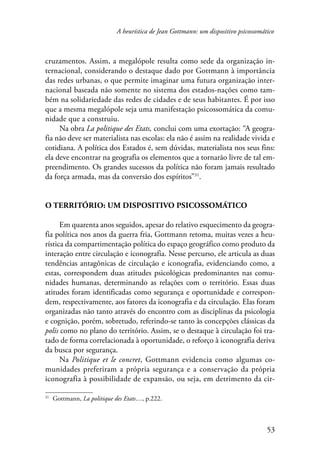 A heurística de Jean Gottmann: um dispositivo psicossomático 
cruzamentos. Assim, a megalópole resulta como sede da organização in-ternacional, 
considerando o destaque dado por Gottmann à importância 
das redes urbanas, o que permite imaginar uma futura organização inter-nacional 
baseada não somente no sistema dos estados-nações como tam-bém 
na solidariedade das redes de cidades e de seus habitantes. É por isso 
que a mesma megalópole seja uma manifestação psicossomática da comu-nidade 
que a construiu. 
Na obra La politique des Etats, conclui com uma exortação: “A geogra-fia 
não deve ser materialista nas escolas: ela não é assim na realidade vivida e 
cotidiana. A política dos Estados é, sem dúvidas, materialista nos seus fins: 
ela deve encontrar na geografia os elementos que a tornarão livre de tal em-preendimento. 
Os grandes sucessos da política não foram jamais resultado 
53 
da força armada, mas da conversão dos espíritos”31. 
O território: um dispositivo psicossomático 
Em quarenta anos seguidos, apesar do relativo esquecimento da geogra-fia 
política nos anos da guerra fria, Gottmann retoma, muitas vezes a heu-rística 
da compartimentação política do espaço geográfico como produto da 
interação entre circulação e iconografia. Nesse percurso, ele articula as duas 
tendências antagônicas de circulação e iconografia, evidenciando como, a 
estas, correspondem duas atitudes psicológicas predominantes nas comu-nidades 
humanas, determinando as relações com o território. Essas duas 
atitudes foram identificadas como segurança e oportunidade e correspon-dem, 
respectivamente, aos fatores da iconografia e da circulação. Elas foram 
organizadas não tanto através do encontro com as disciplinas da psicologia 
e cognição, porém, sobretudo, referindo-se tanto às concepções clássicas da 
polis como no plano do território. Assim, se o destaque à circulação foi tra-tado 
de forma correlacionada à oportunidade, o reforço à iconografia deriva 
da busca por segurança. 
Na Politique et le concret, Gottmann evidencia como algumas co-munidades 
preferiram a própria segurança e a conservação da própria 
iconografia à possibilidade de expansão, ou seja, em detrimento da cir- 
31 Gottmann, La politique des Etats…, p.222. 
 