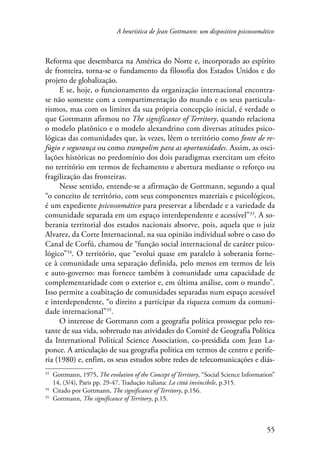 A heurística de Jean Gottmann: um dispositivo psicossomático 
Reforma que desembarca na América do Norte e, incorporado ao espírito 
de fronteira, torna-se o fundamento da filosofia dos Estados Unidos e do 
projeto de globalização. 
E se, hoje, o funcionamento da organização internacional encontra-se 
não somente com a compartimentação do mundo e os seus particula-rismos, 
mas com os limites da sua própria concepção inicial, é verdade o 
que Gottmann afirmou no The significance of Territory, quando relaciona 
o modelo platônico e o modelo alexandrino com diversas atitudes psico-lógicas 
das comunidades que, às vezes, lêem o território como fonte de re-fúgio 
e segurança ou como trampolim para as oportunidades. Assim, as osci-lações 
históricas no predomínio dos dois paradigmas exercitam um efeito 
no território em termos de fechamento e abertura mediante o reforço ou 
fragilização das fronteiras. 
Nesse sentido, entende-se a afirmação de Gottmann, segundo a qual 
“o conceito de território, com seus componentes materiais e psicológicos, 
é um expediente psicossomático para preservar a liberdade e a variedade da 
comunidade separada em um espaço interdependente e acessível”33. A so-berania 
territorial dos estados nacionais absorve, pois, aquela que o juiz 
Alvarez, da Corte Internacional, na sua opinião individual sobre o caso do 
Canal de Corfú, chamou de “função social internacional de caráter psico-lógico” 
34. O território, que “evolui quase em paralelo à soberania forne-ce 
à comunidade uma separação definida, pelo menos em termos de leis 
e auto-governo: mas fornece também à comunidade uma capacidade de 
complementaridade com o exterior e, em última análise, com o mundo”. 
Isso permite a coabitação de comunidades separadas num espaço acessível 
e interdependente, “o direito a participar da riqueza comum da comuni-dade 
internacional”35. 
O interesse de Gottmann com a geografia política prossegue pelo res-tante 
de sua vida, sobretudo nas atividades do Comitê de Geografia Política 
da International Political Science Association, co-presidida com Jean La-ponce. 
A articulação de sua geografia política em termos de centro e perife-ria 
(1980) e, enfim, os seus estudos sobre redes de telecomunicações e diás- 
33 Gottmann, 1975, The evolution of the Concept of Territory, “Social Science Information” 
14, (3/4), Paris pp. 29-47. Tradução italiana: La città invincibile, p.315. 
34 Citado por Gottmann, The significance of Territory, p.156. 
35 Gottmann, The significance of Territory, p.15. 
55 
 