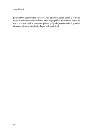Luca Muscarà 
poras (1993) completarão o quadro. Não é possível, agora, detalhar todos os 
sucessivos desdobramentos da sua reflexão geográfica, no entanto, espera-se 
que o percurso evidenciado deste grande geógrafo possa contribuir para es-clarecer 
56 
a gênese e a evolução da sua reflexão inicial. 
 