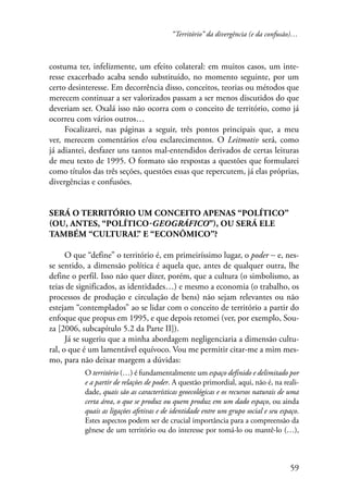 “Território” da divergência (e da confusão)… 
costuma ter, infelizmente, um efeito colateral: em muitos casos, um inte-resse 
exacerbado acaba sendo substituído, no momento seguinte, por um 
certo desinteresse. Em decorrência disso, conceitos, teorias ou métodos que 
merecem continuar a ser valorizados passam a ser menos discutidos do que 
deveriam ser. Oxalá isso não ocorra com o conceito de território, como já 
ocorreu com vários outros… 
Focalizarei, nas páginas a seguir, três pontos principais que, a meu 
ver, merecem comentários e/ou esclarecimentos. O Leitmotiv será, como 
já adiantei, desfazer uns tantos mal-entendidos derivados de certas leituras 
de meu texto de 1995. O formato são respostas a questões que formularei 
como títulos das três seções, questões essas que repercutem, já elas próprias, 
divergências e confusões. 
59 
Será o território um conceito apenas “político” 
(ou, antes, “político-geográfico”), ou será ele 
também “cultural” e “econômico”? 
O que “define” o território é, em primeiríssimo lugar, o poder − e, nes-se 
sentido, a dimensão política é aquela que, antes de qualquer outra, lhe 
define o perfil. Isso não quer dizer, porém, que a cultura (o simbolismo, as 
teias de significados, as identidades…) e mesmo a economia (o trabalho, os 
processos de produção e circulação de bens) não sejam relevantes ou não 
estejam “contemplados” ao se lidar com o conceito de território a partir do 
enfoque que propus em 1995, e que depois retomei (ver, por exemplo, Sou-za 
[2006, subcapítulo 5.2 da Parte II]). 
Já se sugeriu que a minha abordagem negligenciaria a dimensão cultu-ral, 
o que é um lamentável equívoco. Vou me permitir citar-me a mim mes-mo, 
para não deixar margem a dúvidas: 
O território (…) é fundamentalmente um espaço definido e delimitado por 
e a partir de relações de poder. A questão primordial, aqui, não é, na reali-dade, 
quais são as características geoecológicas e os recursos naturais de uma 
certa área, o que se produz ou quem produz em um dado espaço, ou ainda 
quais as ligações afetivas e de identidade entre um grupo social e seu espaço. 
Estes aspectos podem ser de crucial importância para a compreensão da 
gênese de um território ou do interesse por tomá-lo ou mantê-lo (…), 
 