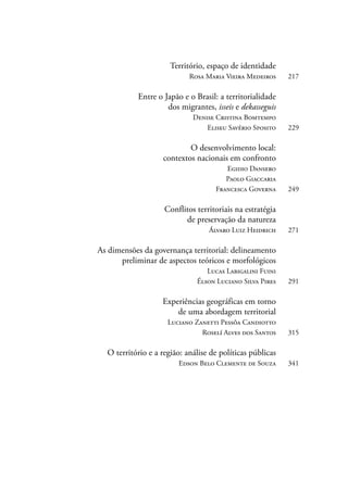 Território, espaço de identidade 
Rosa Maria Vieira Medeiros 217 
Entre o Japão e o Brasil: a territorialidade 
dos migrantes, isseis e dekasseguis 
Denise Cristina Bomtempo 
Eliseu Savério Sposito 229 
O desenvolvimento local: 
contextos nacionais em confronto 
Egidio Dansero 
Paolo Giaccaria 
Francesca Governa 249 
Conflitos territoriais na estratégia 
de preservação da natureza 
Álvaro Luiz Heidrich 271 
As dimensões da governança territorial: delineamento 
preliminar de aspectos teóricos e morfológicos 
Lucas Labigalini Fuini 
Élson Luciano Silva Pires 291 
Experiências geográficas em torno 
de uma abordagem territorial 
Luciano Zanetti Pessôa Candiotto 
Roselí Alves dos Santos 315 
O território e a região: análise de políticas públicas 
Edson Belo Clemente de Souza 341 
 