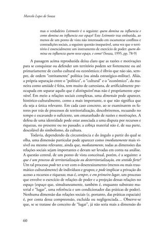 Marcelo Lopes de Souza 
60 
mas o verdadeiro Leitmotiv é o seguinte: quem domina ou influencia e 
como domina ou influencia esse espaço? Este Leitmotiv traz embutida, ao 
menos de um ponto de vista não interessado em escamotear conflitos e 
contradições sociais, a seguinte questão inseparável, uma vez que o terri-tório 
é essencialmente um instrumento de exercício de poder: quem do-mina 
ou influencia quem nesse espaço, e como? (Souza, 1995, pp. 78-9) 
A passagem acima reproduzida deixa claro que as razões e motivações 
para se conquistar ou defender um território podem ser fortemente ou até 
primariamente de cunho cultural ou econômico; é óbvio que não são, sem-pre, 
de ordem “estritamente” política (ou ainda estratégico-militar). Aliás, 
a própria separação entre o “político”, o “cultural” e o “econômico”, da ma-neira 
como amiúde é feita, tem muito de cartesiana, de artificialmente pre-ocupada 
em separar aquilo que é distinguível mas não é propriamente sepa-rável. 
Em meio a relações sociais complexas, uma dimensão pode aparecer, 
histórico-culturalmente, como a mais importante, o que não significa que 
ela seja a única relevante. Em cada caso concreto, ao se examinarem os fa-tores 
por trás de processos de territorialização, descobriremos, recuando no 
tempo e escavando o suficiente, um emaranhado de razões e motivações. A 
defesa de uma identidade pode estar associada a uma disputa por recursos e 
riquezas, no presente ou no passado; a cobiça material não é, de sua parte, 
descolável do simbolismo, da cultura. 
Todavia, dependendo da circunstância e do ângulo a partir do qual se 
olha, uma dimensão particular pode aparecer como imediatamente mais vi-sível 
ou mesmo relevante, ainda que, mediatamente, todas as dimensões das 
relações sociais sejam importantes e devam ser levadas em conta na análise. 
A questão central, de um ponto de vista conceitual, porém, é a seguinte: o 
que é um processo de territorialização ou desterritorialização, em sentido forte? 
Um tal processo pode ter a ver com o desenraizamento (menos ou mais trau-mático 
culturalmente) de indivíduos e grupos; e pode implicar a privação do 
acesso a recursos e riquezas; mas é, sempre, e em primeiro lugar, um processo 
que envolve o exercício de relações de poder e a projeção dessas relações no 
espaço (espaço que, simultaneamente, também é, enquanto substrato ma-terial 
e “lugar”, uma referência e um condicionador das práticas de poder). 
Nenhuma dimensão das relações sociais (e, portanto, das práticas espaciais) 
é, por conta dessa compreensão, excluída ou negligenciada… Observe-se 
que, se se tratasse do conceito de “lugar”, já não seria mais a dimensão do 
 