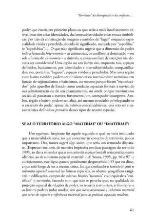 “Território” da divergência (e da confusão)… 
poder que estaria em primeiro plano ou que seria a mais imediatamente vi-sível, 
mas sim a das identidades, das intersubjetividades e das trocas simbóli-cas, 
por trás da construção de imagens e sentidos de “lugar” enquanto espa-cialidade 
vivida e percebida, dotada de significado, marcada por “topofilias” 
(e “topofobias”)… O que não significaria sugerir que a dimensão do poder 
(sob a forma de heteronomia − as assimetrias, os conflitos, a dominação − ou 
sob a forma de autonomia − a simetria, o consenso livre de coerção) não de-veria 
ser considerada! Uma região ou um bairro são, enquanto tais, espaços 
definidos, basicamente, por identidades e intersubjetividades compartilha-das; 
são, portanto, “lugares”, espaços vividos e percebidos. Mas uma região 
e um bairro também podem ser nitidamente ou intensamente territórios, em 
função de regionalismos e bairrismos, ou mesmo porque foram “reconheci-dos” 
pelo aparelho de Estado como unidades espaciais formais a serviço de 
sua administração ou de seu planejamento, ou ainda porque movimentos 
sociais ali passaram a exercer, fortemente, um contrapoder insurgente. Am-bos, 
região e bairro, podem ser, aliás, até mesmo estudados privilegiando-se 
o exercício do poder, apesar de, teórico-conceitualmente, essa não ser a ca-racterística 
61 
definidora primária desses tipos de recorte espacial. 
Será o território algo “material” ou “imaterial”? 
Um equívoco freqüente foi aquele segundo o qual eu teria insinuado 
que a materialidade seria, no que concerne ao conceito de território, pouco 
importante. Ora, nunca sugeri algo assim, que seria um rematado dispara-te. 
(Expressei-me, sim, de maneira imprecisa em duas passagens do texto de 
1995, ao dar a entender que o conceito de espaço (social) seria praticamente 
idêntico ao de substrato espacial material − cf. Souza, 1995, pp. 96 e 97 −; 
curiosamente, esse lapso passou geralmente despercebido.) O que eu disse, 
e que está longe de ser a mesma coisa, foi que confundir o território com o 
substrato espacial material (as formas espaciais, os objetos geográficos tangí-veis 
− edificações, campos de cultivo, feições “naturais” etc.) equivale a “coi-sificar” 
o território, fazendo com que não se perceba que, na qualidade de 
projeção espacial de relações de poder, os recortes territoriais, as fronteiras e 
os limites podem todos mudar, sem que necessariamente o substrato material 
que serve de suporte e referência material para as práticas espaciais mudem. 
 